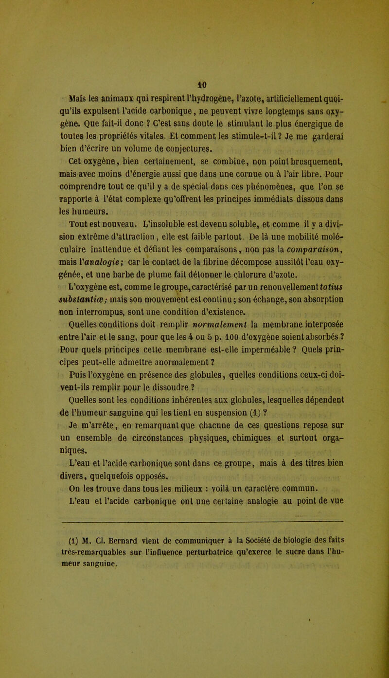 Mais les animaux qui respirent l’hydrogène, l’azote, artificiellement quoi- qu’ils expulsent l’acide carbonique, ne peuvent vivre longtemps sans oxy- gène. Que fait-il donc ? C’est sans doute le stimulant le plus énergique de toutes les propriétés vitales. Et comment les stimule-t-il ? Je me garderai bien d’écrire un volume de conjectures. Cet oxygène, bien certainement, se combine, non point brusquement, mais avec moins d’énergie aussi que dans une cornue ou à l’air libre. Pour comprendre tout ce qu’il y a de spécial dans ces phénomènes, que l’on se rapporte à l’état complexe qu’offrent les principes immédiats dissous dans les humeurs. Tout est nouveau. L’insoluble est devenu soluble, et comme il y a divi- sion extrême d’attraction , elle est faible partout. De là une mobilité molé- culaire inattendue et défiant les comparaisons, non pas la comparaison, mais l'analogie; car le contact de la fibrine décompose aussitôt l’eau oxy- génée, et une barbe de plume fait détonner le chlorure d’azote. L’oxygène est, comme le groupe, caractérisé par un renouvellement fo/iui substantiœ; mais son mouvementest continu ; son échange, son absorption non interrompus, sont une condition d’existence. Quelles conditions doit remplir normalement la membrane interposée entre l’air et le sang, pour que les 4 ou 5 p. 100 d’oxygène soient absorbés ? Pour quels principes cette membrane est-elle imperméable? Quels prin- cipes peut-elle admettre anormalement ? Puis l’oxygène en présence des globules, quelles conditions ceux-ci doi- vent-ils remplir pour le dissoudre ? Quelles sont les conditions inhérentes aux globules, lesquelles dépendent de l’humeur sanguine qui les lient en suspension (1) ? Je m’arrête, en remarquant que chacune de ces questions repose sur un ensemble de circonstances physiques, chimiques et surtout orga- niques. L’eau et l’acide carbonique sont dans ce groupe, mais à des titres bien divers, quelquefois opposés. On les trouve dans tous les milieux : voilà un caractère commun. L’eau et l’acide carbonique ont une certaine analogie au point de vue (1) M. Cl. Bernard vient de communiquer à la Société de biologie des faits très-remarquables sur l’influence perturbatrice qu’exerce le sucre dans l’hu- meur sanguine.