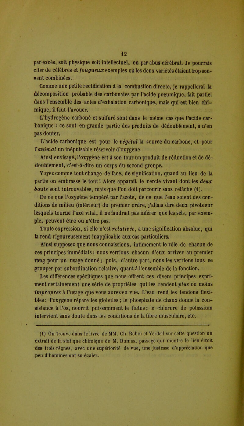 par excès, soit physique soit intellectuel, ou par abus cérébral. Je pourrais citer de célèbres et fougueux exemples où les deux variétés étaient trop sou- vent combinées. Comme une petite rectification à la combustion directe, je rappellerai la décomposition probable des carbonates par l’acide pneumique, fait partiel dans l’ensemble des actes d’exhalation carbonique, mais qui est bien chi- mique, il faut l’avouer. L’hydrogène carboné et sulfuré sont dans le même cas que l’acide car- bonique : ce sont en grande partie des produits de dédoublement, à n’en pas douter. L’acide carbonique est pour le végétal la source du carbone, et pour l’animai un inépuisable réservoir d’oxygène. Ainsi envisagé, l’oxygène est à son tour un produit de réduction et de dé- doublement, c’est-à-dire un corps du second groupe. Voyez comme tout change de face, de signification, quand au lieu de la partie on embrasse le tout! Alors apparaît le cercle vivant dont les deux bouts sont introuvables, mais que l’on doit parcourir sans relâche (1). De ce que l’oxygène tempéré par l’azote, de ce que l’eau soient des con- ditions de milieu (intérieur) du premier ordre, j’allais dire deux pivots sur lesquels tourne l’axe vital, il ne faudrait pas inférer que les sels, par exem- ple, peuvent être ou n’être pas. Toute expression, si elle n’est relativée, a une signification absolue, qui la rend rigoureusement inapplicable aux cas particuliers. Ainsi supposez que nous connaissions, intimement le rôle de chacun de ces principes immédiats ; nous verrions chacun d’eux arriver au premier rang pour un usage donné ; puis, d’autre part, nous les verrions tous se grouper par subordination relative, quant à l’ensemble de la fonction. Les différences spécifiques que nous offrent ces divers principes expri- ment certainement une série de propriétés qui les rendent plus ou moins impropres à l’usage que vous aurez en vue. L’eau rend les tendons flexi- bles ; l’oxygène répare les globules ; le phosphate de chaux donne la con- sistance à l’os, nourrit puissamment le fœtus ; le chlorure de potassium intervient sans doute dans les conditions de la fibre musculaire, etc. (1) On trouve dans le livre de MM. Ch. Robin et Verdeil sur cette question un extrait de la statique chimique de M. Dumas, passage qui montre le lien étroit des trois règnes, avec une supériorité de vue, une justesse d’appréciation que peu d’hommes ont su égaler.