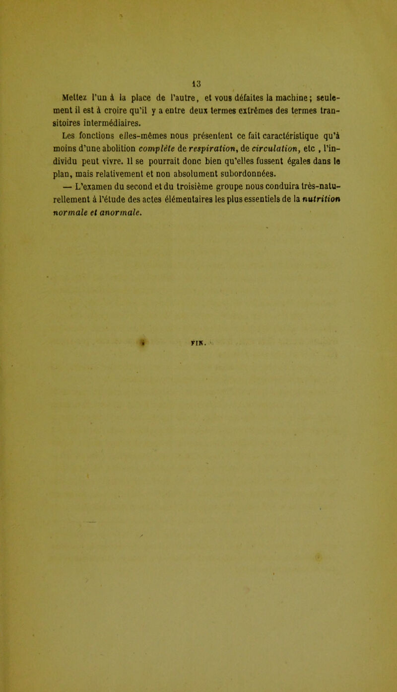 Mettez l'un à la place de l’autre, et vous défaites la machine ; seule- ment il est à croire qu’il y a entre deux termes extrêmes des termes tran- sitoires intermédiaires. Les fonctions elles-mêmes nous présentent ce fait caractéristique qu’à moins d’une abolition complète de respiration, de circulation, etc , l’in- dividu peut vivre. Il se pourrait donc bien qu’elles fussent égales dans le plan, mais relativement et non absolument subordonnées. — L’examen du second et du troisième groupe nous conduira très-natu- rellement à l’étude des actes élémentaires les plus essentiels de la nutrition normale et anormale. « riK.