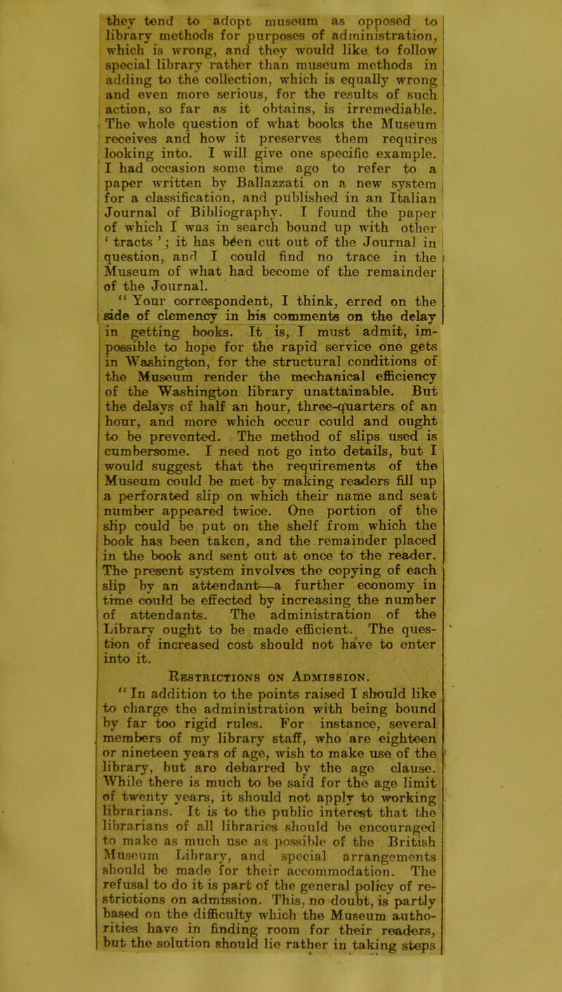 they tend to adopt museum as opposed to library methods for purposes of administration, which is wrong, and they would like to follow special library rather than museum methods in adding to the collection, which is equally wrong and even more serious, for the results of such action, so far ns it obtains, is irremediable. The whole question of what books the Museum receives and how it preserves them requires looking into. I will give one specific example. I had occasion some time ago to refer to a paper written by Ballazzati on a new system for a classification, and published in an Italian | Journal of Bibliography. I found the paper I of which I was in search bound up with other ! ‘ tracts ’; it has b<en cut out of the Journal in ; i question, and I could find no trace in the \ Museum of what had become of the remainder of the Journal. “ Your correspondent, I think, erred on the i side of clemency in his comments on the delay in getting books. It is, I must admit, im- possible to hope for the rapid service one gets in Washington, for the structural conditions of the Museum render the mechanical efficiency of the Washington library unattainable. But the delays of half an hour, three-quarters of an hour, and more which occur could and ought to be prevented. The method of slips used is cumbersome. I need not go into details, but I would suggest that the requirements of the Museum could be met by making readers fill up a perforated slip on which their name and seat number appeared twice. One portion of the slip could be put on the shelf from which the book has been taken, and the remainder placed in the book and sent out at once to the reader. The present system involves the copying of each i slip by an attendant—a further economy in time could be effected by increasing the number j of attendants. The administration of the Library ought to be made efficient. The ques- tion of increased cost should not have to enter into it. Restrictions on Admission. “ In addition to the points raised I should like | to charge tho administration with being bound by far too rigid rules. For instance, several members of my library staff, who are eighteen or nineteen years of age, wish to make use of the library, but aro debarred by the ago clause. While there is much to be said for the age limit of twenty years, it should not apply to working librarians. It is to the public interest that tho librarians of all libraries should be encouraged to make as much use as possible of the British Museum Library, and special arrangements should be made for their accommodation. The refusal to do it is part of the general policy of re- strictions on admission. This, no doubt, is partly based on the difficulty which the Museum autho- rities have in finding room for their readers, but the solution should lie rather in taking steps