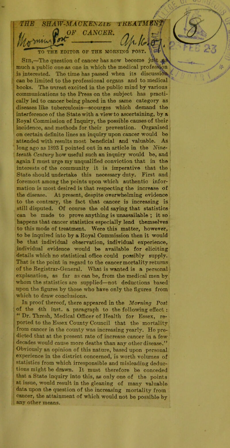 /<?/ THE SHA W-MA CKENZlu THE ATM Sir,—The question of much a public one as one is interested. The time can be limited to the professional organs and to medical books. The unrest excited in the public mind by various communications to the Press on the subject has practi- cally led to cancer being placed in the same category as diseases like tuberculosis—scourges which demand the interference of the State with a view to ascertaining, by a Royal Commission of Inquiry, the possible causes of their incidence, and methods for their prevention. Organised on certain definite lines an inquiry upon cancer would be attended with results most beneficial and valuable. As long ago as 1893 I pointed out in an article in the Nine- teenth Century how useful such an inquiry would be, and again I must urge my unqualified oonviotion that in the interests of the community it is imperative that the , State should undertake this necessary duty. First and foremost among the points upon which authentic infor- mation is most desired is that respecting the increase of the disease. At present, despite overwhelming evidence to the contrary, the fact that cancer is increasing is still disputed. Of course the old saying that statistics can be made to prove anything is unassailable ; it so happens that cancer statistics especially lend themselves to this mode of treatment. Were this matter, however, to be inquired into by a Royal Commission then it would be that individual observation, individual experience, individual evidence would be available for elioiting details which no statistical office could possibly supply. That is the point in regard to the cancer mortality returns of the Registrar-General. IVhat is wanted is a personal explanation, as far as can be, from the medical men by whom the statistics are supplied—not deductions based upon the figures by those who have only the figures from which to draw conclusions. In proof thereof, there appeared in the Morning Post ; of the 4th inst. a paragraph to the following effect : “ Dr. Thresh, Medical Officer of Health for Essex, re- ported to the Essex County Council that the mortality from cancer in the county was increasing yearly. Ho pre- dicted that at the present rate of increase cancer in a few decades would cause more deaths than any other disease.” Obviously an opinion of this nature, based upon personal experience in the district concerned, is worth volumes of statistics from which irresponsible and misleading deduc- tions might be drawn. It must therefore be conceded that a State inquiry into this, as only one of the points at issue, would result in the gleaning of many valuable data upon the question of the increasing mortality from cancer, the attainment of which would not be possible by any other means. CANCER. cancer has now become just in which the medical profession has passed when its discussion TO THE EDITOR