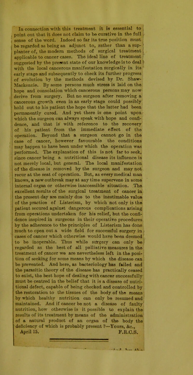 In connection with this treatment it is essential to . point out that it does not claim to be curative in the full sense of the word. Indeed so far its true position must be regarded as being an adjunct to, rather than a sup- • planter of, the modern methods of surgical treatment applicable to cancer cases. The ideal line of treatment suggested by the present state of our knowledge is to deal with the local cancerous manifestation surgically in its early stage and subsequently to check its further progress of evolution by the methods devised by Dr. Shaw- Mackenzie. By some persons much stress is laid on the hope and consolation which cancerous persons may now derive from surgery. But no surgeon after removing a cancerous growth even in an early stage could possibly hold out to his patient the hope that the latter had been permanently cured. And yet there is one point upon which the surgeon can always speak with hope and confi- dence, and that is with reference to the recovery of his patient from the immediate effect of the operation. Beyond that a surgeon cannot go in the case of cancer, however favourable the conditions may happen to have been under which the operation was performed. The explanation of this is not far to seek, since cancer being a nutritional disease its influence is not merely local, but general. The local manifestation of the disease is removed by the surgeon and may not recur at the seat of operation. But, as every medical man knows, a new outbreak may at any time supervene in some internal organ or otherwise inaccessible situation. The excellent results of the surgical treatment of cancer in the present day are mainly due to the inestimable value of the practice of Listerism, by which not only is the patient secured against dangerous complications arising 1 from operations undertaken for his relief, but the confl- i dence inspired in surgeons in their operative procedures by the adherence to the principles of Listerism has done much to open out a wide field for successful surgery in cases of cancer which otherwise would have been deemed to be inoperable. Thus while surgery can only be regarded as the best of all palliative measures in the treatment of cancer we are nevertheless left in the posi- tion of seeking for some means by which the disease can be prevented. And here, as bacteriology has failed and the parasitic theory of the disease has practically ceased to exist, the best hope of dealing with cancer successfully must be centred in the belief that it is a disease of nutri- tional defect, capable of being checked and controlled by the restoration to the tissues of the body of the means by which healthy nutrition con only be resumed and maintained. And if cancer be not a disease of faulty nutrition, how otherwise is it possible to explain the results of its treatment by means of the administration of a natural product of an organ of the body the deficiency of which is probably present ?—Yours, &c., April 15. F.R.C.S.