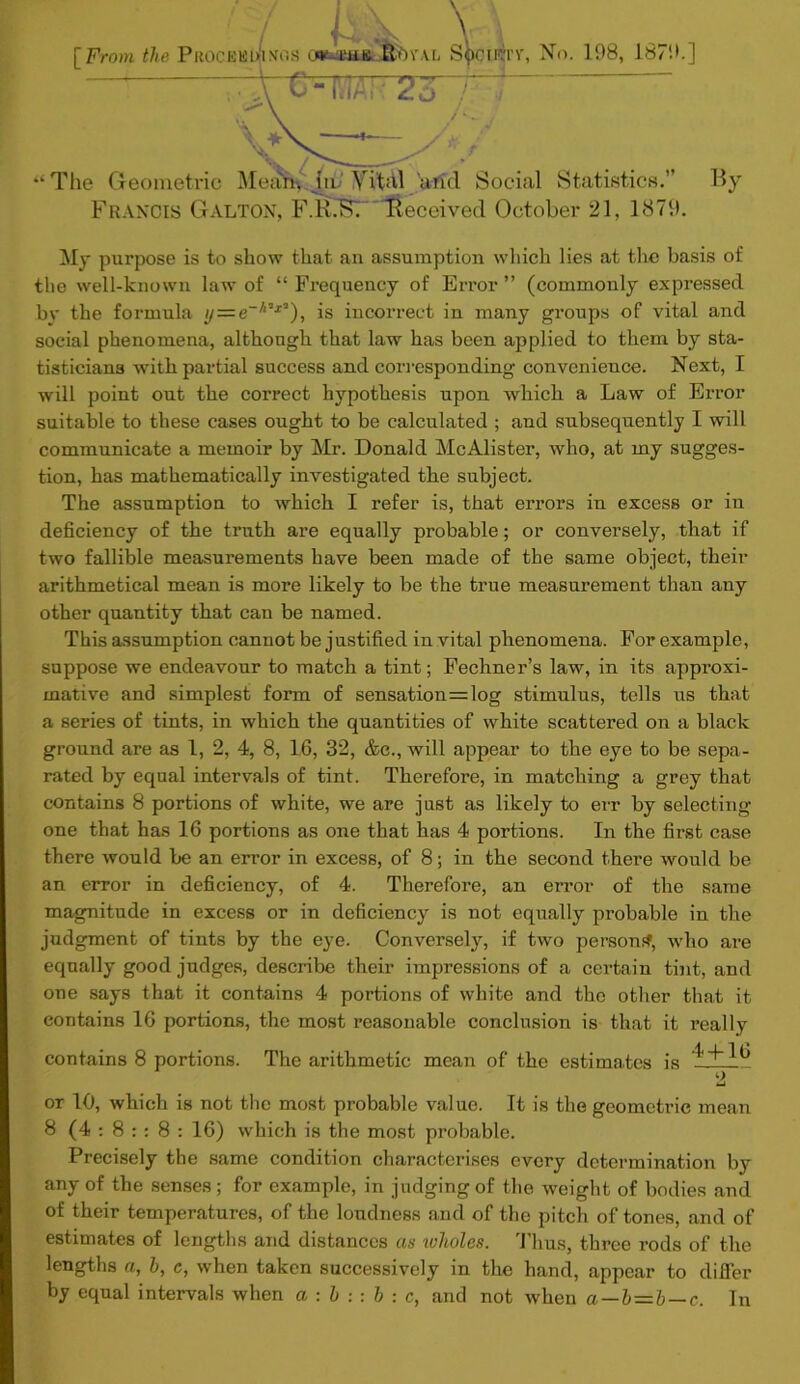 [From the ProcebiVimos nuua^YAE, S^ciktv, No. 198, 1879.] 1 c-mr2o “ The Geometric Mean, jin' Vi'thl aricl Social Statistics.” By Francis Galton, F.B.Kr Received October 21, 1879. My purpose is to show that an assumption which lies at the basis of the well-known law of “ Frequency of Error ” (commonly expressed by the formula // = e-/‘’j3), is incorrect in many groups of vital and social phenomena, although that law has been applied to them by sta- tisticians with partial success and corresponding convenience. Next, I will point out the correct hypothesis upon which a Law of Error suitable to these cases ought to be calculated ; and subsequently I will communicate a memoir by Mr. Donald McAlister, who, at my sugges- tion, has mathematically investigated the subject. The assumption to which I refer is, that errors in excess or in deficiency of the truth are equally probable; or conversely, that if two fallible measurements have been made of the same object, their arithmetical mean is more likely to be the true measurement than any other quantity that can be named. This assumption cannot be justified in vital phenomena. For example, suppose we endeavour to match a tint; Fechner’s law, in its approxi- mative and simplest form of sensation=log stimulus, tells us that a series of tints, in which the quantities of white scattered on a black ground are as 1, 2, 4, 8, 16, 32, &e., will appear to the eye to be sepa- rated by equal intervals of tint. Therefore, in matching a grey that contains 8 portions of white, we are just as likely to err by selecting one that has 16 portions as one that has 4 portions. In the first case there would be an error in excess, of 8; in the second there would be an error in deficiency, of 4. Therefore, an error of the same magnitude in excess or in deficiency is not equally probable in the judgment of tints by the eye. Conversely, if two person#, who are equally good judges, describe their impressions of a certain tint, and one says that it contains 4 portions of white and the other that it contains 16 portions, the most reasonable conclusion is that it really contains 8 portions. The arithmetic mean of the estimates is lil? 2 or 10, which is not the most probable value. It is the geometric mean 8 (4 : 8 : : 8 : 16) which is the most probable. Precisely the same condition characterises every determination by any of the senses ; for example, in judging of the weight of bodies and of their temperatures, of the loudness and of the pitch of tones, and of estimates of lengths and distances as wholes. Thus, three rods of the lengths a, b, e, when taken successively in the hand, appear to differ by equal intervals when a : h : : b : c, and not when a—b—b—c. In