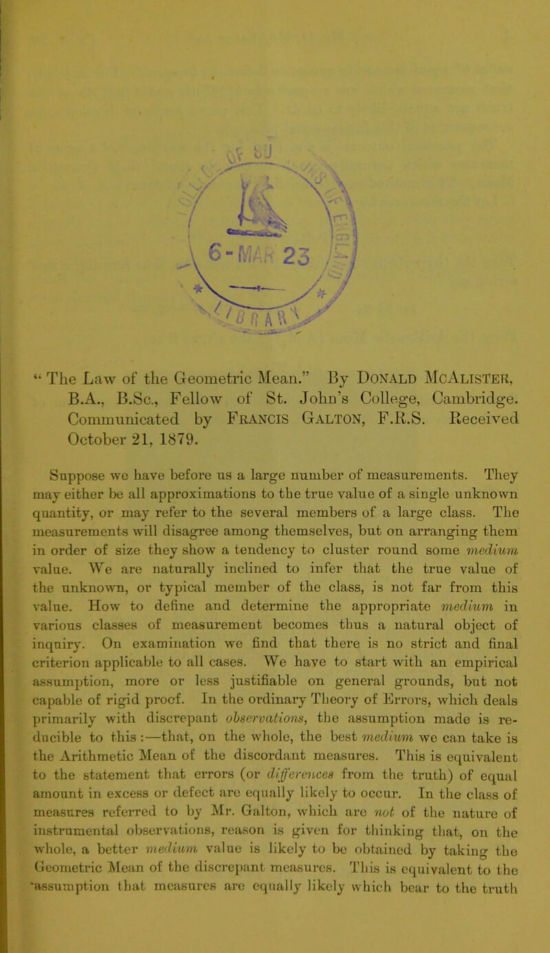 “ The Law of the Geometric Mean.” By Donald McAlister, B.A., B.Sc., Fellow of St. John's College, Cambridge. Communicated by Francis Galton, F.R.S. Received October 21, 1879. Suppose we have before us a large number of measurements. They may either be all approximations to the true value of a single unknown quantity, or may refer to the several members of a large class. The measurements will disagree among themselves, but on arranging them in order of size they show a tendency to cluster round some medium value. We are naturally inclined to infer that the true value of the unknown, or typical member of the class, is not far from this value. How to define and determine the appropriate medium in various classes of measurement becomes thus a natural object of inquiry. On examination we find that there is no strict and final criterion applicable to all cases. We have to start with an empirical assumption, more or less justifiable on general grounds, but not capable of rigid proof. In the ordinary Theory of Errors, which deals primarily with discrepant observations, the assumption made is re- ducible to this :—that, on the whole, the best medium we can take is the Arithmetic Mean of the discordant measures. This is equivalent to the statement that errors (or differences from the truth) of equal amount in excess or defect are equally likely to occur. In the class of measures referred to by Mr. Galton, which are not of the nature of instrumental observations, reason is given for thinking that, on the whole, a better medium value is likely to be obtained by taking the Geometric Mean of the discrepant measures. This is equivalent to the 'assumption that measures arc equally likely which bear to the truth