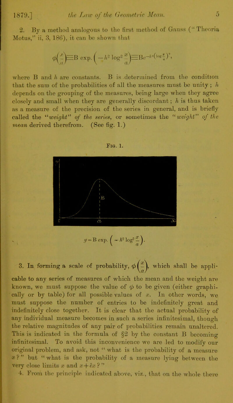 2. By a method analogous to the first method of Gauss (“ Theoria Motus,” ii, 3, 186), it can be shown that exp. A- log2 where B and h are constants. B is .determined from the condition that the sum of the probabilities of all the measures must be unity ; U depends on the grouping of the measures, being large when they agree closely and small when they are generally discordant; h is thus taken as a measure of the precision of the series in general, and is briefly called the “iveight” of the series, or sometimes the “ weight” of the mean derived therefrom. (See fig. 1.) Fig. 1. i) — B exp. ^ — h log2 — ^. 3. In forming a scale of probability, 0^-J, which shall be appli- cable to any series of measures of which the mean and the weight are known, we must suppose the value of 0 to be given (either graphi- cally or by table) for all possible values of x. In other words, we must suppose the number of entries to be indefinitely great and indefinitely close together. It is clear that the actual probability of any individual measure becomes in such a series infinitesimal, though the relative magnitudes of any pair of probabilities remain unaltered. This is indicated in the formula of §2 by the constant B becoming infinitesimal. To avoid this inconvenience we are led to modify our original problem, and ask, not “ what is the probability of a measure * ? ” but “ what is the probability of a measure lying between the very close limits x and x + cx ? ” 4. From the principle indicated above, viz., that on the whole there