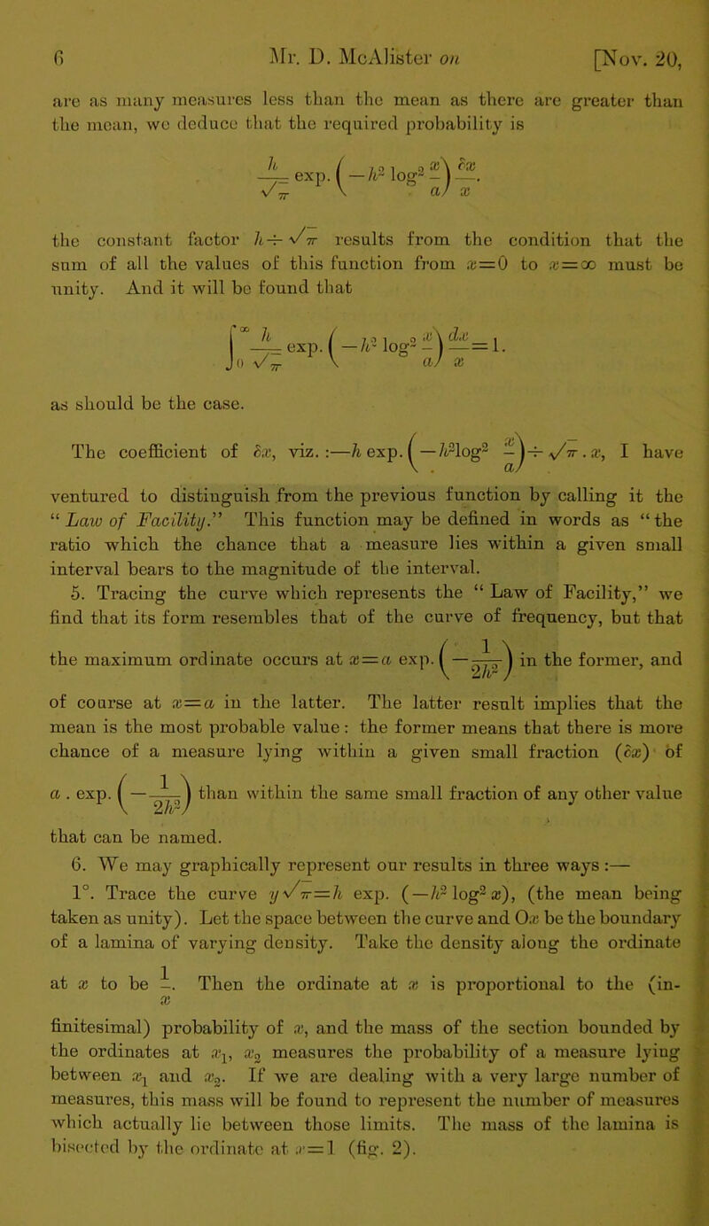 are as many measures less than the mean as there are greater than the mean, we deduce that the required probability is _h v. — exp. ( A2 log — a the constant factor Il-t- v7tt results from the condition that the snm of all the values of this function from x—i.) to x=co must be unity. And it will be found that ;u\ dx ^ a) x as should be the case. The coefficient of Sx, viz.:—h exp. /vlog2 ir.x, I have ventured to distinguish from the previous function by calling it the “ Law of Facility.” This function may be defined in words as “the ratio which the chance that a measure lies within a given small interval bears to the magnitude of the interval. •5. Tracing the curve which represents the “ Law of Facility,” we find that its form resembles that of the curve of frequency, but that in the former, and the maximum ordinate occurs at x — a exp. (-2^) of course at x—a in the latter. The latter result implies that the mean is the most probable value: the former means that there is more chance of a measure lying within a given small fraction (cx) of . exp. | than within the same small fraction of any other value that can be named. 6. We may graphically represent our results in three ways :— 1°. Trace the curve ys/ir—h exp. (—/rlog2®), (the mean being taken as unity). Let the space between the curve and Ox be the boundary of a lamina of varying density. Take the density along the ordinate at x to be -. Then the ordinate at x is proportional to the (in- finitesimal) probability of x, and the mass of the section bounded by the ordinates at aq, x2 measures the probability of a measure lying between xl and x2. If we are dealing with a very large number of measures, this mass will be found to represent the number of measures which actually lie between those limits. The mass of the lamina is