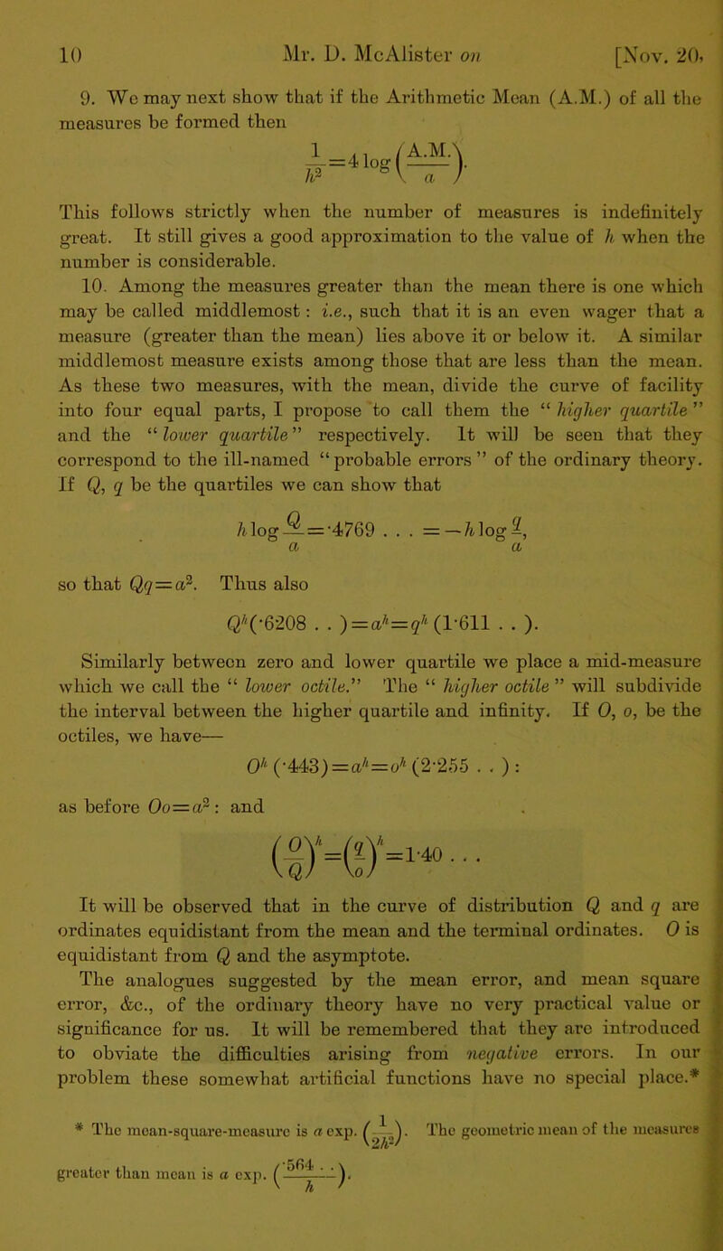 9. Wo may next show that if the Arithmetic Mean (A.M.) of all the measures be formed then This follows strictly when the number of measures is indefinitely great. It still gives a good approximation to the value of h when the number is considerable. 10. Among the measures greater than the mean there is one which may be called middlemost: i.e., such that it is an even wager that a measure (greater than the mean) lies above it or below it. A similar middlemost measure exists among those that are less than the mean. As these two measures, with the mean, divide the curve of facility into four equal parts, I propose to call them the “ higher quartile ” and the “ lower quartile ” respectively. It will be seen that they correspond to the ill-named “probable errors” of the ordinary theory. If Q, q be the quartiles we can show that /i log —= ’4769 . . . =—7tlog^, a a so that Qq—a2. Thus also QA('6208 . . )=ah=qh (1-611 . . ). Similarly between zero and lower quartile we place a mid-measure which we call the “ lower 001110. The “ higher octile ” will subdivide the interval between the higher quartile and infinity. If 0, o, be the octiles, we have— 0k (-443) = a'‘=oh (2-255 . . ) : as before Oo=a2 : and It will be observed that in the curve of distribution Q and q are ordinates equidistant from the mean and the terminal ordinates. 0 is equidistant from Q and the asymptote. The analogues suggested by the mean error, and mean square error, &c., of the ordinary theory have no vez-y practical value or significance for us. It will be remembered that they are introduced to obviate the difficulties arising from negative errors. In our problem these somewhat artificial functions have no special place.* * The mcan-square- greater than mean is a measure is a exp. The geometric mean of the measures exp.