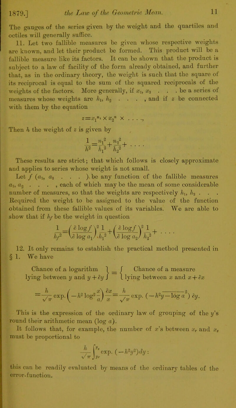 The gauges of the series given by the weight and the quartiles and octiles will generally suffice. 11. Let two fallible measures be given whose respective weights are known, and let their product be formed. This product will be a fallible measure like its factors. It can be shown that the product is subject to a law of facility of the form already obtained, and further that, as in the ordinary theory, the weight is such that the square of its reciprocal is equal to the sum of the squared reciprocals of the weights of the factors. More generally, if aq, x2 . . . be a series of measures whose weights are 7q, 7;2 . . . , and if z be connected with them by the equation z=.r1»i xs’j x ... ., Then h the weight of z is given by 1 _nf , W hf h f These results are strict; that which follows is closely approximate and applies to series whose weight is not small. Let / (cq, a2 . . . ). be any function of the fallible measures a,i, a2 ... , each of which may be the mean of some considerable number of measures, so that the weights are respectively 7q, li2 . . Required the weight to be assigned to the value of the function obtained from these fallible values of its variables. We are able to show that if /;/ be the weight in question ¥ ( ^ Iog/ \2JLqY g 1o^ Y 1 \<$ log a1/ -hf \c log a2/ hf + 12. It only remains to establish the practical method presented in § 1. We have Chance of a logarithm 1 _ / lying between y and y + Sy J 1 Chance of a measure lying between x and x + fre h / a:\ 8x h 2 exp. logs-J — '-__exp. (-h~y-\oga ) cy. This is the expression of the ordinary law of grouping of the if s round their arithmetic mean (log a). It follows that, for example, the number of x’s between xr and x, must be proportional to -4- |y*cxp. (-hhf)dy. VTTjyr this can be readily evaluated by means of the ordinary tables of the error-function.