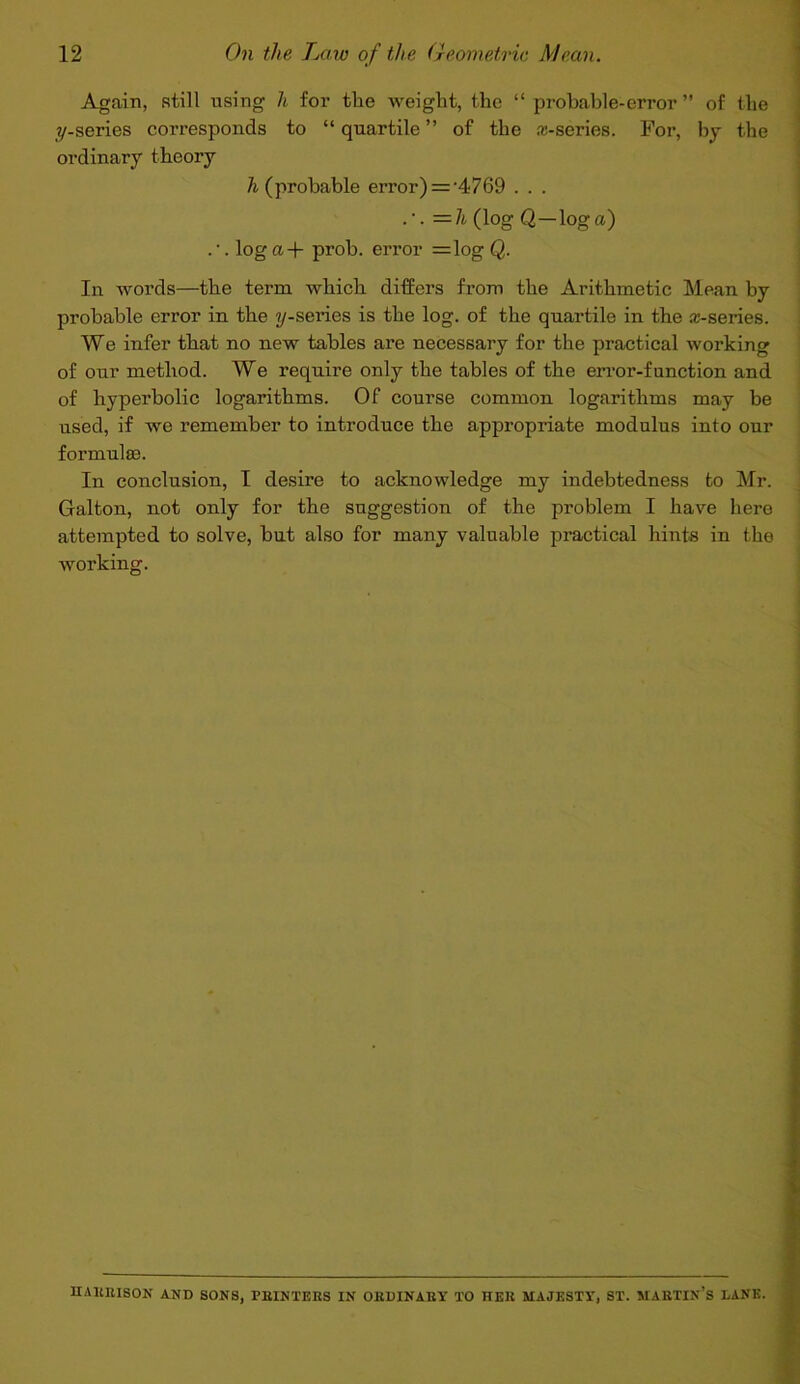 Again, still using li for the weight, the “ probable-error ” of the ?/-series corresponds to “ quartile ” of the a-series. For, by the ordinary theory & (probable error) = '4769 . . . =7i (log Q—log a) . log a+ prob. error =log Q. In words—the term which differs from the Arithmetic Mean by probable error in the ^/-series is the log. of the quartile in the a-series. We infer that no new tables are necessary for the practical working of our method. We require only the tables of the error-function and of hyperbolic logarithms. Of course common logarithms may be used, if we remember to introduce the appropriate modulus into our formulas. In conclusion, I desire to acknowledge my indebtedness to Mr. Galton, not only for the suggestion of the problem I have here attempted to solve, but also for many valuable practical hints in the working. HAEllISON AND SONS, FEINTEBS IN OEDINAEY TO HElt MAJESTY, ST. MAKTIN’S LANK.