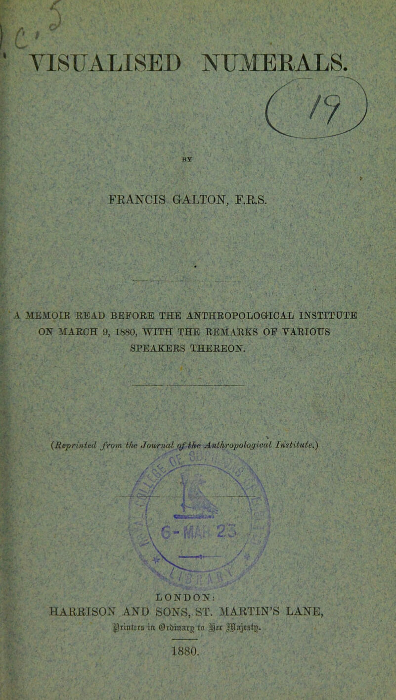 VISUALISED NUMERALS. BY tr FRANCIS GALLON, F.R.S. .. - K*•*•' ri*-■. \ ,1 f- : •• • V: ;• :<. J.t • 1 . • ... „ v.-v A MEMOIR READ BEFORE THE ANTHROPOLOGICAL INSTITUTE ON MARCH 9, 1880, WITH THE REMARKS OF VARIOUS SPEAKERS THEREON. * * K'. J J ; & A-'a:■ {Reprinted from the Journal of the Anthropological Institute.) ' ' m- LONDON: HARRISON AND SONS, ST. MARTIN’S LANE, printers in Otbinarg io Jjtr 0ajt8tg.