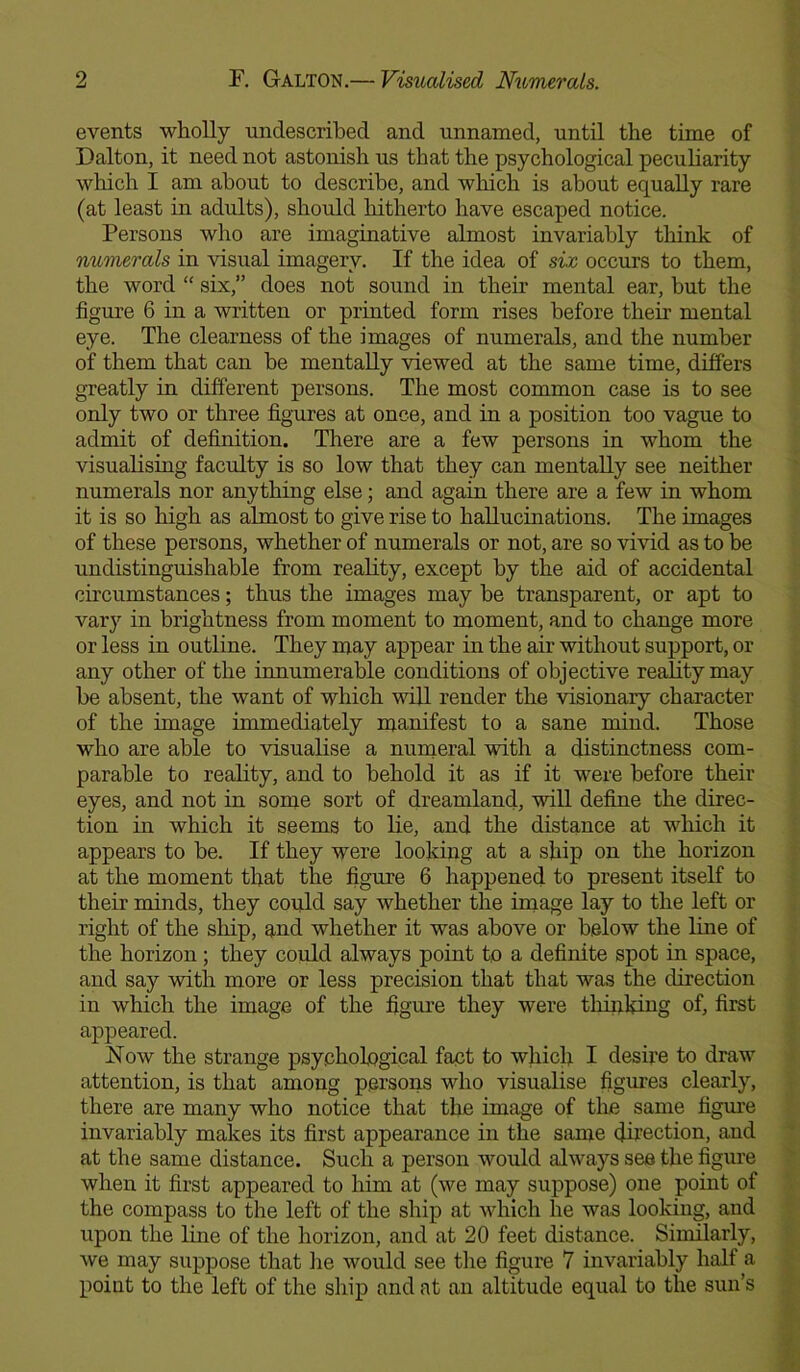 events wholly undescribed and unnamed, until the time of Dalton, it need not astonish us that the psychological peculiarity which I am about to describe, and which is about equally rare (at least in adults), should hitherto have escaped notice. Persons who are imaginative almost invariably think of numerals in visual imagerv. If the idea of six occurs to them, the word “ six,” does not sound in their mental ear, but the figure 6 in a written or printed form rises before their mental eye. The clearness of the images of numerals, and the number of them that can be mentally viewed at the same time, differs greatly in different persons. The most common case is to see only two or three figures at once, and in a position too vague to admit of definition. There are a few persons in whom the visualising faculty is so low that they can mentally see neither numerals nor anything else; and again there are a few in whom it is so high as almost to give rise to hallucinations. The images of these persons, whether of numerals or not, are so vivid as to be undistinguishable from reality, except by the aid of accidental circumstances; thus the images may be transparent, or apt to vary in brightness from moment to moment, and to change more or less in outline. They may appear in the air without support, or any other of the innumerable conditions of objective reality may be absent, the want of which will render the visionary character of the image immediately manifest to a sane mind. Those who are able to visualise a numeral with a distinctness com- parable to reality, and to behold it as if it were before their eyes, and not in some sort of dreamland, will define the direc- tion in which it seems to lie, and the distance at which it appears to be. If they were looking at a ship on the horizon at the moment that the figure 6 happened to present itself to their minds, they could say whether the image lay to the left or right of the ship, and whether it was above or below the line of the horizon; they could always point to a definite spot in space, and say with more or less precision that that was the direction in which the image of the figure they were thinking of, first appeared. Now the strange psychological fact to which I desire to draw attention, is that among persons who visualise figures clearly, there are many who notice that the image of the same figure invariably makes its first appearance in the same direction, and at the same distance. Such a person would always see the figure when it first appeared to him at (we may suppose) one point of the compass to the left of the ship at which he was looking, and upon the line of the horizon, and at 20 feet distance. Similarly, we may suppose that lie would see the figure 7 invariably half a point to the left of the ship and at an altitude equal to the sun’s