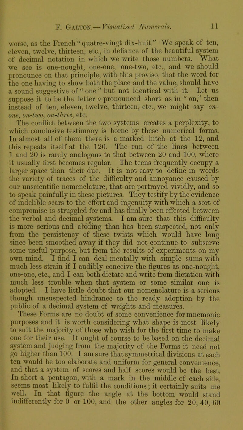 worse, as the French “ quatre-vingt dix-huit.” We speak of ten, eleven, twelve, thirteen, etc., in defiance of the beautiful system of decimal notation in which we write those numbers. What we see is one-nought, one-one, one-two, etc., and we should pronounce on that principle, with this proviso, that the word for the one having to show both the place and the value, should have a sound suggestive of “ one ” but not identical with it. Let us suppose it to be the letter o pronounced short as in “ on,” then instead of ten, eleven, twelve, thirteen, etc., we might say on- one, o-n-two, on-three, etc. The conflict between the two systems creates a perplexity, to which conclusive testimony is borne by these numerical forms. In almost all of them there is a marked hitch at the 12, and this repeats itself at the 120. The run of the lines between 1 and 20 is rarely analogous to that between 20 and 100, where it usually first becomes regular. The teens frequently occupy a larger space than their due. It is not easy to define in words the variety of traces of the difficulty and annoyance caused by our unscientific nomenclature, that are portrayed vividly, and so to speak painfully in these pictures. They testify by the evidence of indelible scars to the effort and ingenuity with which a sort of compromise is struggled for and has finally been effected between the verbal and decimal systems. I am sure that this difficulty is more serious and abiding than has been suspected, not only from the persistency of these twists wliich would have long since been smoothed away if they did not continue to subserve some useful purpose, but from the results of experiments on my own mind. I find I can deal mentally with simple sums with much less strain if I audibly conceive the figures as one-nought, one-one, etc., and I can both dictate and write from dictation with much less trouble when that system or some similar one is adopted. I have little doubt that our nomenclature is a serious though unsuspected hindrance to the ready adoption by the public of a decimal system of weights and measures. These Forms are no doubt of some convenience for mnemonic purposes and it is worth considering what shape is most likely to suit the majority of those who wish for the first time to make one for their use. It ought of course to be based on the decimal system and judging from the majority of the Forms it need not go higher than 100. I am sure that symmetrical divisions at each ten would be too elaborate and uniform for general convenience, and that a system of scores and half scores would be the best. In short a pentagon, with a mark in the middle of each side, seems most likely to fulfil the conditions; it certainly suits me well. In that figure the angle at the bottom would stand indifferently for 0 or 100, and the other angles for 20, 40, 60