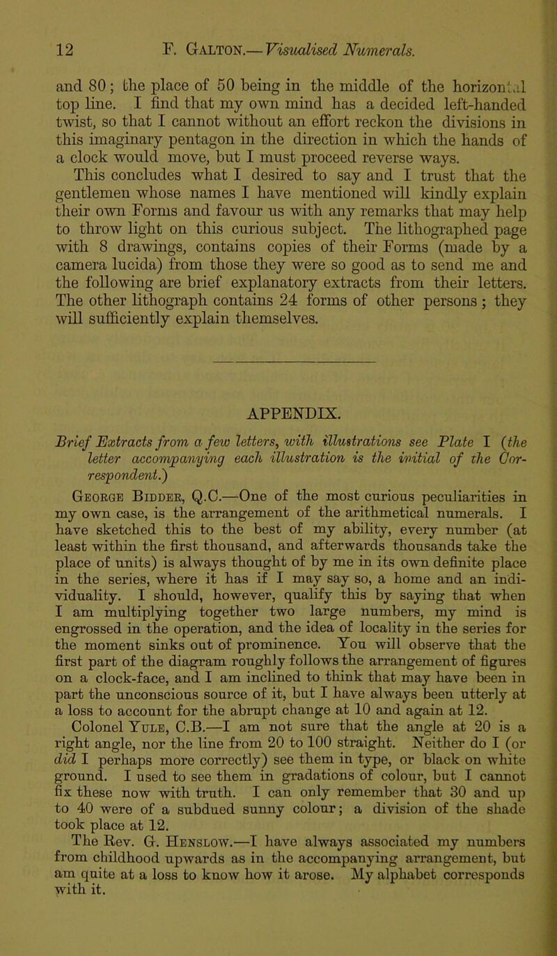 and 80; the place of 50 being in the middle of the horizontal top line. I find that my own mind has a decided left-handed twist, so that I cannot without an effort reckon the divisions in this imaginary pentagon in the direction in which the hands of a clock would move, but I must proceed reverse ways. This concludes what I desired to say and I trust that the gentlemen whose names I have mentioned will kindly explain their own Forms and favour us with any remarks that may help to throw light on this curious subject. The lithographed page with 8 drawings, contains copies of their Forms (made by a camera lucida) from those they were so good as to send me and the following are brief explanatory extracts from their letters. The other lithograph contains 24 forms of other persons ; they will sufficiently explain themselves. APPENDIX. Brief Extracts from a few letters, with illustrations see Plate I (the letter accompanying each illustration is the initial of the Cor- respondent.) George Bidder, Q.C.—One of the most curious peculiarities in my own case, is the ai’rangement of the arithmetical numerals. I have sketched this to the best of my ability, every number (at least within the first thousand, and afterwards thousands take the place of units) is always thought of by me in its own definite place in the series, where it has if I may say so, a home and an indi- viduality. I should, however, qualify this by saying that when I am multiplying together two large numbers, my mind is engrossed in the operation, and the idea of locality in the series for the moment sinks out of prominence. You will observe that the first part of the diagram roughly follows the arrangement of figures on a clock-face, and I am inclined to think that may have been in part the unconscious source of it, but I have always been utterly at a loss to account for the abrupt change at 10 and again at 12. Colonel Yule, C.B.—I am not sure that the angle at 20 is a right angle, nor the line from 20 to 100 straight. Neither do I (or did I perhaps more correctly) see them in type, or black on white ground. I used to see them in gradations of colour, but I cannot fix these now with truth. I can only remember that 30 and up to 40 were of a subdued sunny colour; a division of the shade took place at 12. The Rev. G. Henslow.—I have always associated my numbers from childhood upwards as in the accompanying arrangement, but am quite at a loss to know how it arose. My alphabet corresponds with it.