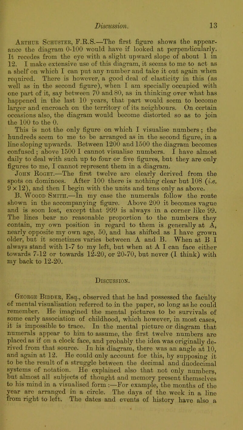 Arthur Schuster, F.R.S.—The first figure shows the appear- ance the diagram 0-100 would have if looked at perpendicularly. It recedes from the eye with a slight upward slope of about 1 in 12. I make extensive use of this diagram, it seems to me to act as a shelf on which I can put any number and take it out again when required. There is however, a good deal of elasticity in this (as well as in the second figure), when I am specially occupied with one part of it, say between 70 and 80, as in thinking over what has happened in the last 10 years, that part would seem to become larger and encroach on the territory of its neighbours. On certain occasions also, the diagram would become distorted so as to join the 100 to the 0. This is not the only figure on which I visualise numbers ; the hundreds seem to me to be arranged as in the second figure, in a line sloping upwards. Between 1200 and 1500 the diagram becomes confused; above 1500 I cannot visualise numbers. I have almost daily to deal with such up to four or five figures, but they are only figures to me, I cannot represent them in a diagram. John Roget.—The first twelve are clearly derived from the spots on dominoes. After 100 there is nothing clear but 108 (i.e. 9 X12), and then I begin with the units and tens only as above. B. Woodd Smith.—In my case the numerals follow the route shown in the accompanying figure. Above 200 it becomes vague and is soon lost, except that 999 is always in a corner like 99. The lines bear no reasonable proportion to the numbers they contain, my own position in regard to them is generally at A, nearly opposite my own age, 50, and has shifted as I have grown older, but it sometimes varies between A and B. When at B I always stand with 1-7 to my left, but when at A I can face either towards 7-12 or towards 12-20, or 20-70, but never (I think) with my back to 12-20. Discussion. George Bidder, Esq., observed that he had possessed the faculty of mental visualisation referred to in the paper, so long as he could remember. He imagined the mental pictures to be survivals of some early association of childhood, which however, in most cases, it is impossible to trace. In the mental picture or diagram that numerals appear to him to assume, the first twelve numbers are placed as if on a clock face, and probably the idea was originally de- rived from that source. In his diagram, there was an angle at 10, and again at 12. He could only account for this, by supposing it to be the result of a struggle between the decimal and duodecimal systems of notation. He explained also that not only numbers, but almost all subjects of thought and memory present themselves to his mind in a visualised form :—For example, the months of tho year are arranged in a circle. The days of the week in a line from right to left. The dates and events of history have also a