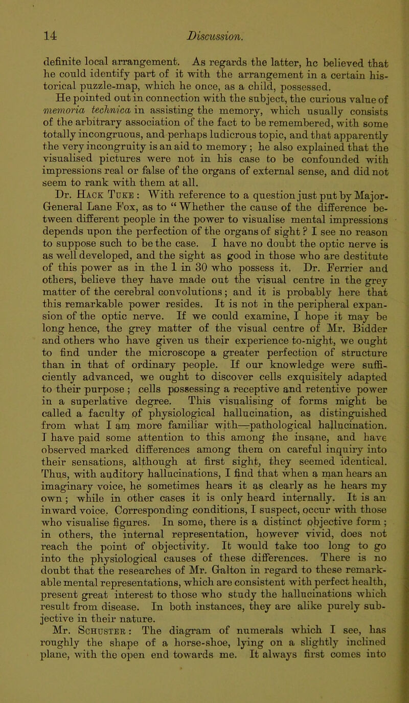 definite local arrangement. As regards the latter, he believed that he could identify part of it with the arrangement in a certain his- torical puzzle-map, which he once, as a child, possessed. He pointed out in connection with the subject, the curious value of memoria technica in assisting the memory, which usually consists of the arbitrary association of the fact to be remembered, with some totally incongruous, and perhaps ludicrous topic, and that apparently the very incongruity is an aid to memory ; he also explained that the visualised pictures were not in his case to be confounded with impressions real or false of the organs of external sense, and did not seem to rank with them at all. Dr. Hack Tuke : With reference to a question just put by Major- General Lane I'ox, as to “ Whether the cause of the difference be- tween different people in the power to visualise mental impressions depends upon the perfection of the organs of sight ? I see no reason to suppose such to be the case. I have no doubt the optic nerve is as well developed, and the sight as good in those who are destitute of this power as in the 1 in 30 who possess it. Dr. Terrier and others, believe they have made out the visual centre in the grey matter of the cerebral convolutions; and it is probably here that this remarkable power resides. It is not in the peripheral expan- sion of the optic nerve. If we could examine, I hope it may be long hence, the grey matter of the visual centre of Mr. Bidder and others who have given us their experience to-night, we ought to find under the microscope a greater perfection of structure than in that of ordinary people. If our knowledge were suffi- ciently advanced, we ought to discover cells exquisitely adapted to their purpose ; cells possessing a receptive and retentive power in a superlative degree. This visualising of forms might be called a faculty of physiological hallucination, as distinguished from what I am more familiar with—pathological hallucination. I have paid some attention to this among £he insane, and have observed marked differences among them on careful inquiry into their sensations, although at first sight, they seemed identical. Thus, with audi tory hallucinations, I find that when a man hears an imaginary voice, he sometimes hears it as clearly as he hears my own ; while in other cases it is only heard internally. It is an inward voice, Corresponding conditions, I suspect, occur with those who visualise figures. In some, there is a distinct objective form ; in others, the internal representation, however vivid, does not reach the point of objectivity. It would take too long to go into the physiological causes of these differences. There is no doubt that the researches of Mr. Galton in regard to these remark- able mental representations, which are consistent with perfect health, present great interest to those who study the hallucinations which result from disease. In both instances, they are alike purely sub- jective in their nature. Mr. Schuster : The diagram of numerals which I see, has roughly the shape of a horse-shoe, lying on a slightly inclined plane, with the open end towards me. It always first comes into