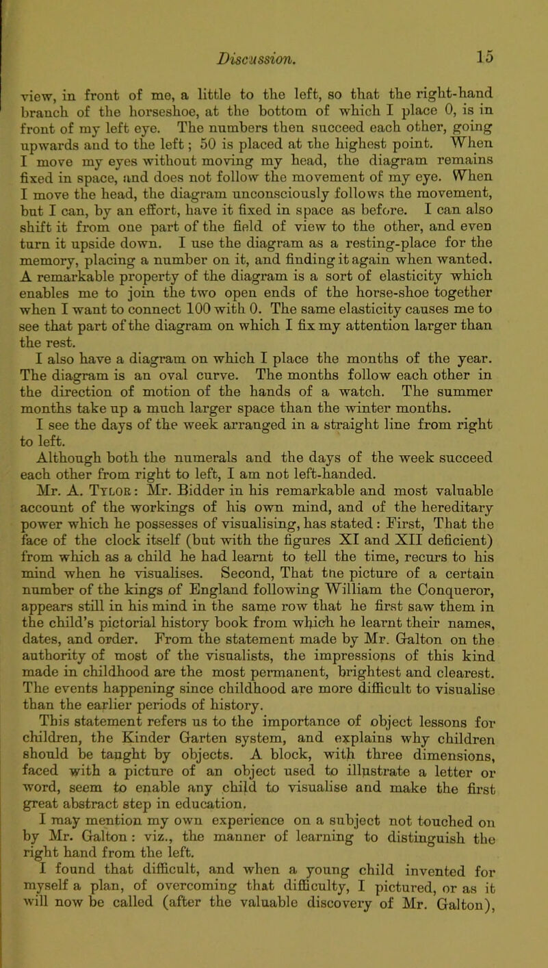 view, in front of me, a little to the left, so that the right-hand branch of the horseshoe, at the bottom of which I place 0, is in front of my left eye. The numbers then succeed each other, going upwards and to the left; 50 is placed at the highest point. When I move my eyes without moving my head, the diagram remains fixed in space, and does not follow the movement of my eye. When I move the head, the diagram unconsciously follows the movement, but I can, by an effort, have it fixed in space as before. I can also shift it from one part of the field of view to the other, and even turn it upside down. I use the diagram as a resting-place for the memory, placing a number on it, and finding it again when wanted. A remarkable property of the diagram is a sort of elasticity which enables me to join the two open ends of the horse-shoe together when I want to connect 100 with 0. The same elasticity causes me to see that part of the diagram on which I fix my attention larger than the rest. I also have a diagram on which I place the months of the year. The diagram is an oval curve. The months follow each other in the direction of motion of the hands of a watch. The summer months take up a much larger space than the winter months. I see the days of the week arranged in a straight line from right to left. Although both the numerals and the days of the week succeed each other from right to left, I am not left-handed. Mr. A. Tylor : Mr. Bidder in his remarkable and most valuable account of the workings of his own mind, and of the hereditary power which he possesses of visualising, has stated : First, That the face of the clock itself (but with the figures XI and XII deficient) from which as a child he had learnt to tell the time, recurs to his mind when he visualises. Second, That toe picture of a certain number of the kings of England following William the Conqueror, appears still in his mind in the same row that he first saw them in the child’s pictorial history book from which he learnt their names, dates, and order. From the statement made by Mr. Galton on the authority of most of the visualists, the impressions of this kind made in childhood are the most permanent, brightest and clearest. The events happening since childhood are more difficult to visualise than the earlier periods of history. This statement refers us to the importance of object lessons for children, the Kinder Garten system, and explains why children should be taught by objects. A block, with three dimensions, faced with a picture of an object used to illustrate a letter ox- word, seem to enable any child to visualise and make the fii-st great abstract step in education. I may mention my own expei-ience on a subject not touched on by Mr. Galton : viz., the manner of learning to distinguish the right hand from the left. I found that difficult, and when a young child invented for myself a plan, of overcoming that difficulty, I pictured, or as it will now be called (after the valuable discovery of Mr. Galton),