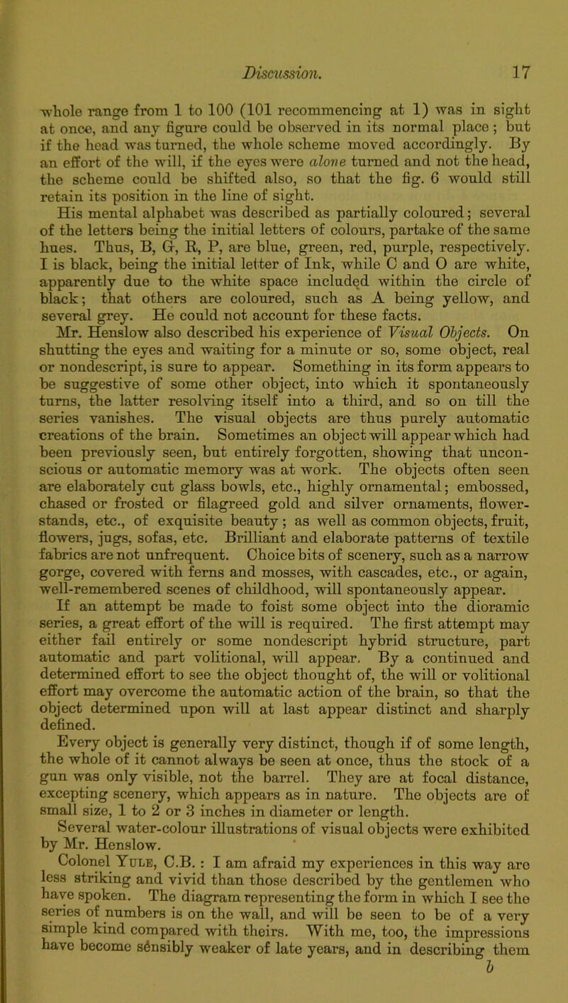 ■whole range from 1 to 100 (101 recommencing at 1) was in sight at once, and any figure could be observed in its normal place ; but if the head was turned, the whole scheme moved accordingly. By an effort of the will, if the eyes were alone turned and not the head, the scheme could be shifted also, so that the fig. 6 would still retain its position in the line of sight. His mental alphabet was described as partially coloured; several of the letters being the initial letters of colours, partake of the same hues. Thus, B, Gr, R, P, are blue, green, red, purple, respectively. I is black, being the initial letter of Ink, while C and 0 are white, apparently due to the white space included within the circle of black; that others are coloured, such as A being yellow, and several grey. He could not account for these facts. Mr. Henslow also described his experience of Visual Objects. On shutting the eyes and waiting for a minute or so, some object, real or nondescript, is sure to appear. Something in its form appears to be suggestive of some other object, into which it spontaneously turns, the latter resolving itself into a third, and so on till the series vanishes. The visual objects are thus purely automatic creations of the brain. Sometimes an object will appear which had been previously seen, but entirely forgotten, showing that uncon- scious or automatic memory was at work. The objects often seen are elaborately cut glass bowls, etc., highly ornamental; embossed, chased or frosted or filagreed gold and silver ornaments, flower- stands, etc., of exquisite beauty ; as well as common objects, fruit, flowers, jugs, sofas, etc. Brilliant and elaborate patterns of textile fabrics are not unfrequent. Choice bits of scenery, such as a narrow gorge, covered with ferns and mosses, with cascades, etc., or again, well-remembered scenes of childhood, will spontaneously appear. If an attempt be made to foist some object into the dioramic series, a great effort of the will is required. The first attempt may either fail entirely or some nondescript hybrid structure, part automatic and part volitional, will appear. By a continued and determined effort to see the object thought of, the will or volitional effort may overcome the automatic action of the brain, so that the object determined upon will at last appear distinct and sharply defined. Every object is generally very distinct, though if of some length, the whole of it cannot always be seen at once, thus the stock of a gun was only visible, not the barrel. They are at focal distance, excepting scenery, which appears as in nature. The objects are of small size, 1 to 2 or 3 inches in diameter or length. Several water-colour illustrations of visual objects were exhibited by Mr. Henslow. Colonel Yule, C.B. : I am afraid my experiences in this way are less striking and vivid than those described by the gentlemen who have spoken. The diagram representing the form in which I see the series of numbers is on the wall, and will be seen to be of a very simple kind compared with theirs. With me, too, the impressions have become sensibly weaker of late years, and in describing them b