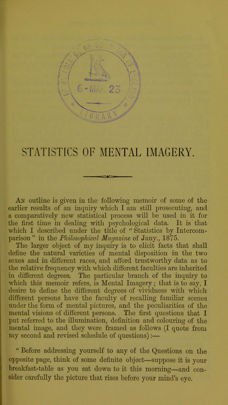 An outline is given in the following memoir of some of the earlier results of an inquiry which I am still prosecuting, and a comparatively new statistical process will be used in it for the first time in dealing with psychological data. It is that which I described under the title of “ Statistics by Intercom- parison ” in the Philosophical Magazine of Jany., 1875. The larger object of my inquiry is to elicit facts that shall define the natural varieties of mental disposition in the two sexes and in different races, and afford trustworthy data as to the relative frequency with which different faculties are inherited in different degrees. The particular branch of the inquiry to which this memoir refers, is Mental Imagery; that is to say, I desire to define the different degrees of vividness with which different persons have the faculty of recalling familiar scenes under the form of mental pictures, and the peculiarities of the mental visions of different persons. The first questions that I put referred to the illumination, definition and colouring of the mental image, and they were framed as follows (I quote from my second and revised schedule of questions):— “ Before addressing yourself to any of the Questions on the opposite page, think of some definite object—suppose it is your breakfast-table as you sat down to it this morning—and con- sider carefully the picture that rises before your mind’s eye.