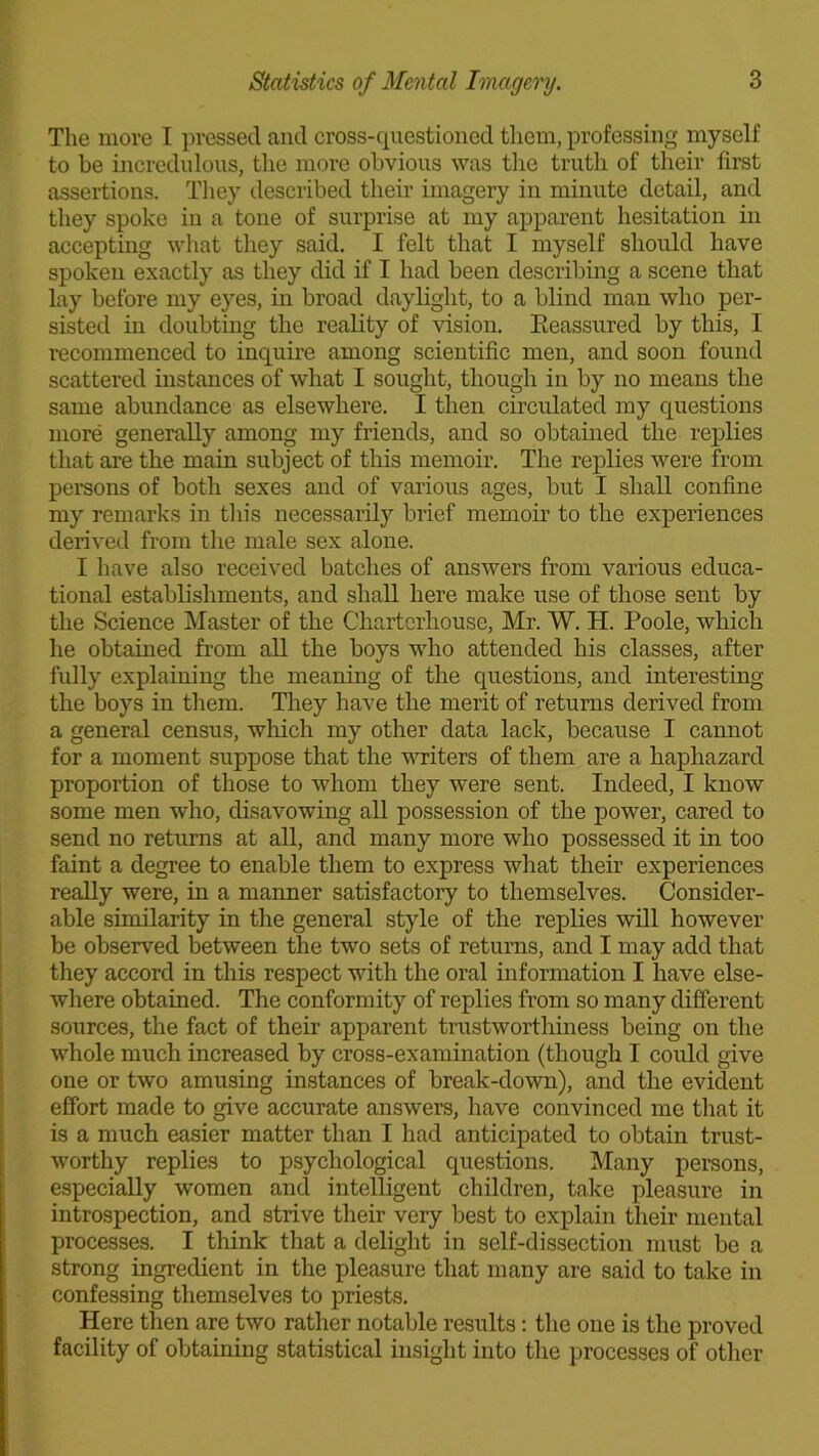 The more I pressed and cross-questioned them, professing myself to be incredulous, the more obvious was the truth of their first assertions. They described their imagery in minute detail, and they spoke in a tone of surprise at my apparent hesitation in accepting what they said. I felt that I myself should have spoken exactly as they did if I had been describing a scene that lay before my eyes, in broad daylight, to a blind man who per- sisted in doubting the reality of vision. Beassured by this, I recommenced to inquire among scientific men, and soon found scattered instances of what I sought, though in by no means the same abundance as elsewhere. I then circulated my questions more generally among my friends, and so obtained the replies that are the main subject of this memoir. The replies were from persons of both sexes and of various ages, but I shall confine my remarks in tin's necessarily brief memoir to the experiences derived from the male sex alone. I have also received batches of answers from various educa- tional establishments, and shall here make use of those sent by the Science Master of the Charterhouse, Mr. W. H. Poole, which he obtained from all the boys who attended his classes, after fully explaining the meaning of the questions, and interesting the boys in them. They have the merit of returns derived from a general census, which my other data lack, because I cannot for a moment suppose that the writers of them are a haphazard proportion of those to whom they were sent. Indeed, I know some men who, disavowing all possession of the power, cared to send no returns at all, and many more who possessed it in too faint a degree to enable them to express what their experiences really were, in a manner satisfactory to themselves. Consider- able similarity in the general style of the replies will however be observed between the two sets of returns, and I may add that they accord in this respect with the oral information I have else- where obtained. The conformity of replies from so many different sources, the fact of their apparent trustworthiness being on the whole much increased by cross-examination (though I could give one or two amusing instances of break-down), and the evident effort made to give accurate answers, have convinced me that it is a much easier matter than I had anticipated to obtain trust- worthy replies to psychological questions. Many persons, especially women and intelligent children, take pleasure in introspection, and strive their very best to explain their mental processes. I think that a delight in self-dissection must be a strong ingredient in the pleasure that many are said to take in confessing themselves to priests. Here then are two rather notable results: the one is the proved facility of obtaining statistical insight into the processes of other