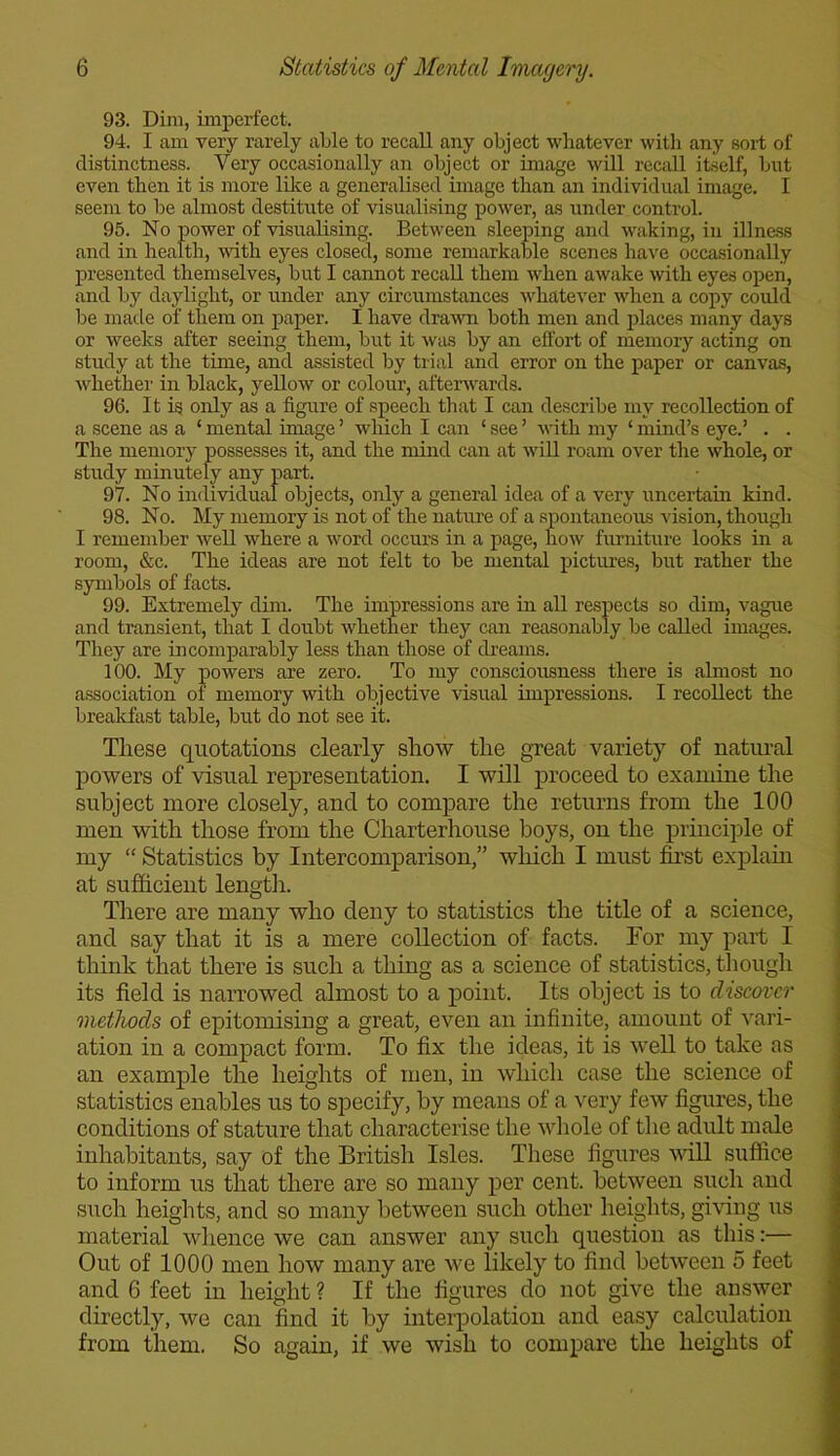 93. Dim, imperfect. 94. I am very rarely able to recall any object whatever with any sort of distinctness. Very occasionally an object or image will recall itself, but even then it is more like a generalised image than an individual image. I seem to be almost destitute of visualising power, as under control. 95. No power of visualising. Between sleeping and waking, in illness and in health, with eyes closed, some remarkable scenes have occasionally presented themselves, but I cannot recall them when awake with eyes open, and by daylight, or under any circumstances whatever when a copy could be made of them on paper. I have drawn both men and places many days or weeks after seeing them, but it was by an effort of memory acting on study at the time, and assisted by trial and error on the paper or canvas, whether in black, yellow or colour, afterwards. 96. It is only as a figure of speech that I can describe my recollection of a scene as a ‘ mental image ’ which I can ‘ see ’ with my ‘ mind’s eye.’ . . The memory possesses it, and the mind can at will roam over the whole, or study minutely any part. 97. No individual objects, only a general idea of a very uncertain kind. 98. No. My memory is not of the nature of a spontaneous vision, though I remember well where a word occurs in a page, how furniture looks in a room, &c. The ideas are not felt to be mental pictures, but rather the symbols of facts. 99. Extremely dim. The impressions are in all respects so dim, vague and transient, that I doubt whether they can reasonably be called images. They are incomparably less than those of dreams. 100. My powers are zero. To my consciousness there is almost no association of memory with objective visual impressions. I recollect the breakfast table, but do not see it. These quotations clearly show the great variety of natural powers of visual representation. I will proceed to examine the subject more closely, and to compare the returns from the 100 men with those from the Charterhouse boys, on the principle of my “ Statistics by Intercomparison,” which I must first explain at sufficient length. There are many who deny to statistics the title of a science, and say that it is a mere collection of facts. For my part I think that there is such a thing as a science of statistics, though its field is narrowed almost to a point. Its object is to discover methods of epitomising a great, even an infinite, amount of vari- ation in a compact form. To fix the ideas, it is well to take as an example the heights of men, in which case the science of statistics enables us to specify, by means of a very few figures, the conditions of stature that characterise the whole of the adult male inhabitants, say of the British Isles. These figures will suffice to inform us that there are so many per cent, between such and such heights, and so many between such other heights, giving us material whence we can answer any such question as this:— Out of 1000 men how many are we likely to find between 5 feet and 6 feet in height ? If the figures do not give the answer directly, we can find it by interpolation and easy calculation from them. So again, if we wish to compare the heights of