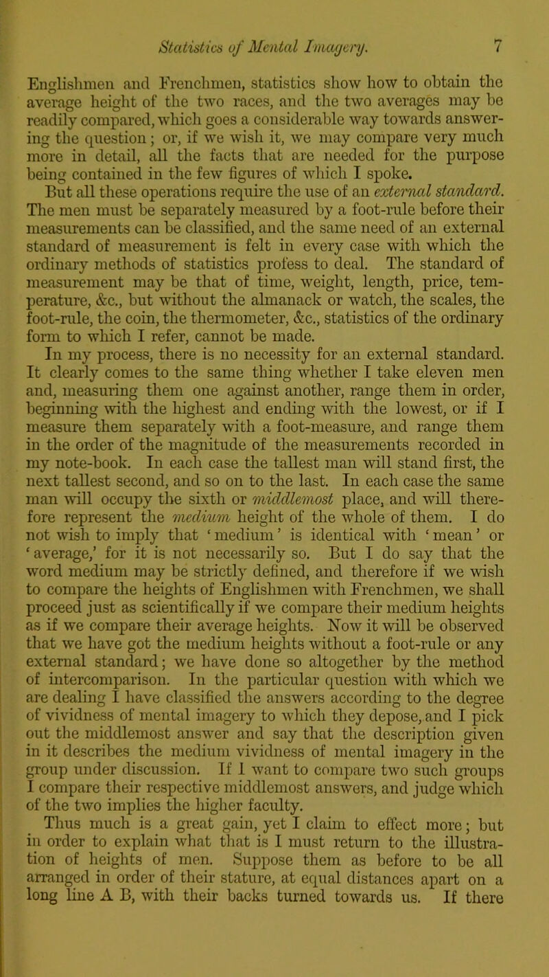 Englishmen and Frenchmen, statistics show how to obtain the average height of the two races, and the two averages may be readily compared, which goes a considerable way towards answer- ing the question; or, if we wish it, we may compare very much more in detail, all the facts that are needed for the purpose being contained in the few figures of which I spoke. But all these operations require the use of an external standard. The men must he separately measured by a foot-rule before their measurements can he classified, and the same need of an external standard of measurement is felt in every case with which the ordinary methods of statistics profess to deal. The standard of measurement may be that of time, weight, length, price, tem- perature, &c., hut without the almanack or watch, the scales, the foot-rule, the coin, the thermometer, &c., statistics of the ordinary form to which I refer, cannot be made. In my process, there is no necessity for an external standard. It clearly comes to the same thing whether I take eleven men and, measuring them one against another, range them in order, beginning with the highest and ending with the lowest, or if I measure them separately with a foot-measure, and range them in the order of the magnitude of the measurements recorded in my note-book. In each case the tallest man will stand first, the next tallest second, and so on to the last. In each case the same man will occupy the sixth or middlemost place, and wTill there- fore represent the medium height of the whole of them. I do not wish to imply that ‘ medium ’ is identical with ‘ mean ’ or ‘ average,’ for it is not necessarily so. But I do say that the word medium may be strictly defined, and therefore if we wish to compare the heights of Englishmen with Frenchmen, we shall proceed just as scientifically if we compare their medium heights as if we compare their average heights. Now it will be observed that we have got the medium heights without a foot-rule or any external standard; we have done so altogether by the method of intercomparison. In the particular question with which we are dealing I have classified the answers according to the degree of vividness of mental imagery to which they depose, and I pick out the middlemost answer and say that the description given in it describes the medium vividness of mental imagery in the group under discussion. If 1 want to compare two such groups I compare their respective middlemost answers, and judge which of the two implies the higher faculty. Thus much is a great gain, yet I claim to effect more; but in order to explain what that is I must return to the illustra- tion of heights of men. Suppose them as before to be all arranged in order of their stature, at equal distances apart on a long line A B, with their backs turned towards us. If there