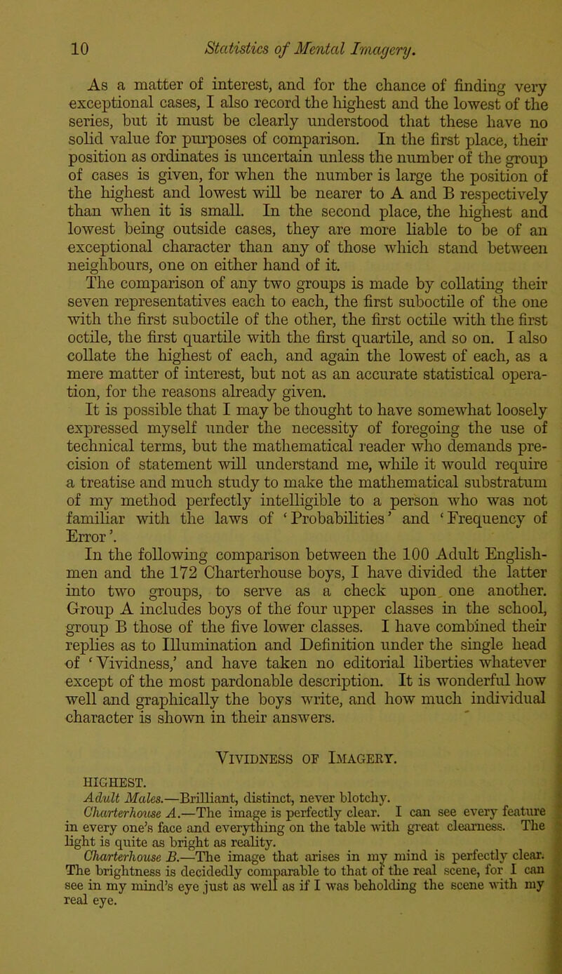 As a matter of interest, and for the chance of finding very exceptional cases, I also record the highest and the lowest of the series, hut it must be clearly understood that these have no solid value for purposes of comparison. In the first place, their position as ordinates is uncertain unless the number of the group of cases is given, for when the number is large the position of the highest and lowest will be nearer to A and B respectively than when it is small. In the second place, the highest and lowest being outside cases, they are more liable to be of an exceptional character than any of those which stand between neighbours, one on either hand of it. The comparison of any two groups is made by collating their seven representatives each to each, the first suboctile of the one with the first suboctile of the other, the first octile with the first octile, the first quartile with the first quartile, and so on. I also collate the highest of each, and again the lowest of each, as a mere matter of interest, but not as an accurate statistical opera- tion, for the reasons already given. It is possible that I may be thought to have somewhat loosely expressed myself under the necessity of foregoing the use of technical terms, but the mathematical reader who demands pre- cision of statement will understand me, while it would require a treatise and much study to make the mathematical substratum of my method perfectly intelligible to a person who was not familiar with the laws of ‘Probabilities’ and ‘Frequency of Error ’. In the following comparison between the 100 Adult English- men and the 172 Charterhouse boys, I have divided the latter into two groups, to serve as a check upon one another. Group A includes boys of the four upper classes in the school, group B those of the five lower classes. I have combined their replies as to Illumination and Definition under the single head of ‘ Vividness,’ and have taken no editorial liberties whatever except of the most pardonable description. It is wonderful how well and graphically the boys write, and how much individual character is shown in their answers. Vividness oe Imagery. highest. Adult Mules.—Brilliant, distinct, never blotchy. Charterhouse A.—The image is perfectly clear. I can see every feature in every one’s face and everything on the table with great clearness. The light is quite as bright as reality. Charterhouse B.—The image that arises in my mind is perfectly clear. The brightness is decidedly comparable to that of the real scene, for I can see in my mind’s eye just as well as if I was beholding the scene with my real eye.