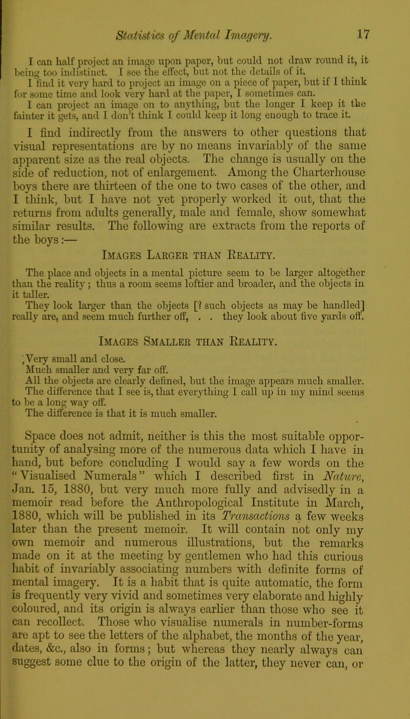I can half project an image upon paper, but could not draw round it, it being too indistinct. I see the effect, but not the details of it. I find it very hard to project an image on a piece of paper, but if 1 think for some time and look very hard at the paper, I sometimes can. I can project an image on to anything, but the longer I keep it the fainter it gets, and I don’t think I could keep it long enough to trace it. I find indirectly from the answers to other questions that visual representations are by no means invariably of the same apparent size a3 the real objects. The change is usually on the side of reduction, not of enlargement. Among the Charterhouse boys there are thirteen of the one to two cases of the other, and I think, but I have not yet properly worked it out, that the returns from adults generally, male and female, show somewhat similar results. The following are extracts from the reports of the boys:— Images Larger than Reality. The place and objects in a mental picture seem to be larger altogether than the reality; thus a room seems loftier and broader, and the objects in it taller. They look larger than the objects [? such objects as may be handled] really are, and seem much further off, . . they look about five yards off. Images Smaller than Reality. ,Very small and close. Much smaller and very far off. All the objects are clearly defined, but the image appears much smaller. The difference that I see is, that everything I call up in my mind seems to be a long way off. The difference is that it is much smaller. Space does not admit, neither is this the most suitable oppor- tunity of analysing more of the numerous data which I have in hand, but before concluding I would say a few words on the “Visualised Numerals” which I described first in Nature, Jan. 15, 1880, but very much more fully and advisedly in a memoir read before the Anthropological Institute in March, 1880, which will be published in its Transactions a few weeks later than the present memoir. It will contain not only my own memoir and numerous illustrations, but the remarks made on it at the meeting by gentlemen who had this curious habit of invariably associating numbers with definite forms of mental imagery. It is a habit that is quite automatic, the form is frequently very vivid and sometimes very elaborate and highly coloured, and its origin is always earlier than those who see it can recollect. Those who visualise numerals in number-forms are apt to see the letters of the alphabet, the months of the year, dates, &c., also in forms; but whereas they nearly always can suggest some clue to the origin of the latter, they never can, or