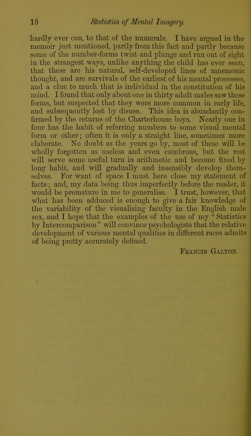hardly ever can, to that of the numerals. I have argued in the memoir just mentioned, partly from this fact and partly because some of the number-forms twist and plunge and run out of sight in the strangest ways, unlike anything the child has ever seen, that these are his natural, self-developed lines of mnemonic thought, and are survivals of the earliest of his mental processes, and a clue to much that is individual in the constitution of his mind. I found that only about one in thirty adult males saw these forms, hut suspected that they were more common in early life, and subsequently lost by disuse. This idea is abundantly con- firmed by the returns of the Charterhouse boys. Nearly one in four has the habit of referring numbers to some visual mental form or other; often it is only a straight line, sometimes more elaborate. No doubt as the years go by, most of these will be wholly forgotten as useless and even cumbrous, but the rest will serve some useful turn in arithmetic and become fixed by long habit, and will gradually and insensibly develop them- selves. For want of space I must here close my statement of facts; and, my data being thus imperfectly before the reader, it would be premature in me to generalise. I trust, however, that what has been adduced is enough to give a fair knowledge of the variability of the visualising faculty in the English male sex, and I hope that the examples of the use of my “ Statistics by Intercomparison” will convince psychologists that the relative development of various mental qualities in different races admits of being pretty accurately defined. Francis Galton.