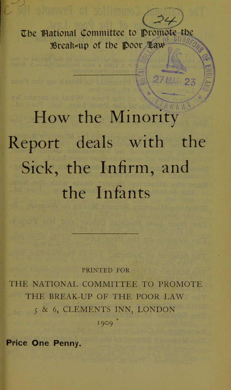 Cbe IRational Committee to promote tl Breakup of tbe poor T“‘ V3\ 2/ MAr 23 /& \ \ T'JrrfC- How the Minority Report deals with the Sick, the Infirm, and the Infants PRINTED FOR THE NATIONAL COMMITTEE TO PROMOTE THE BREAK-UP OF THE POOR LAW 5 & 6, CLEMENTS INN, LONDON 19°9 * Price One Penny.