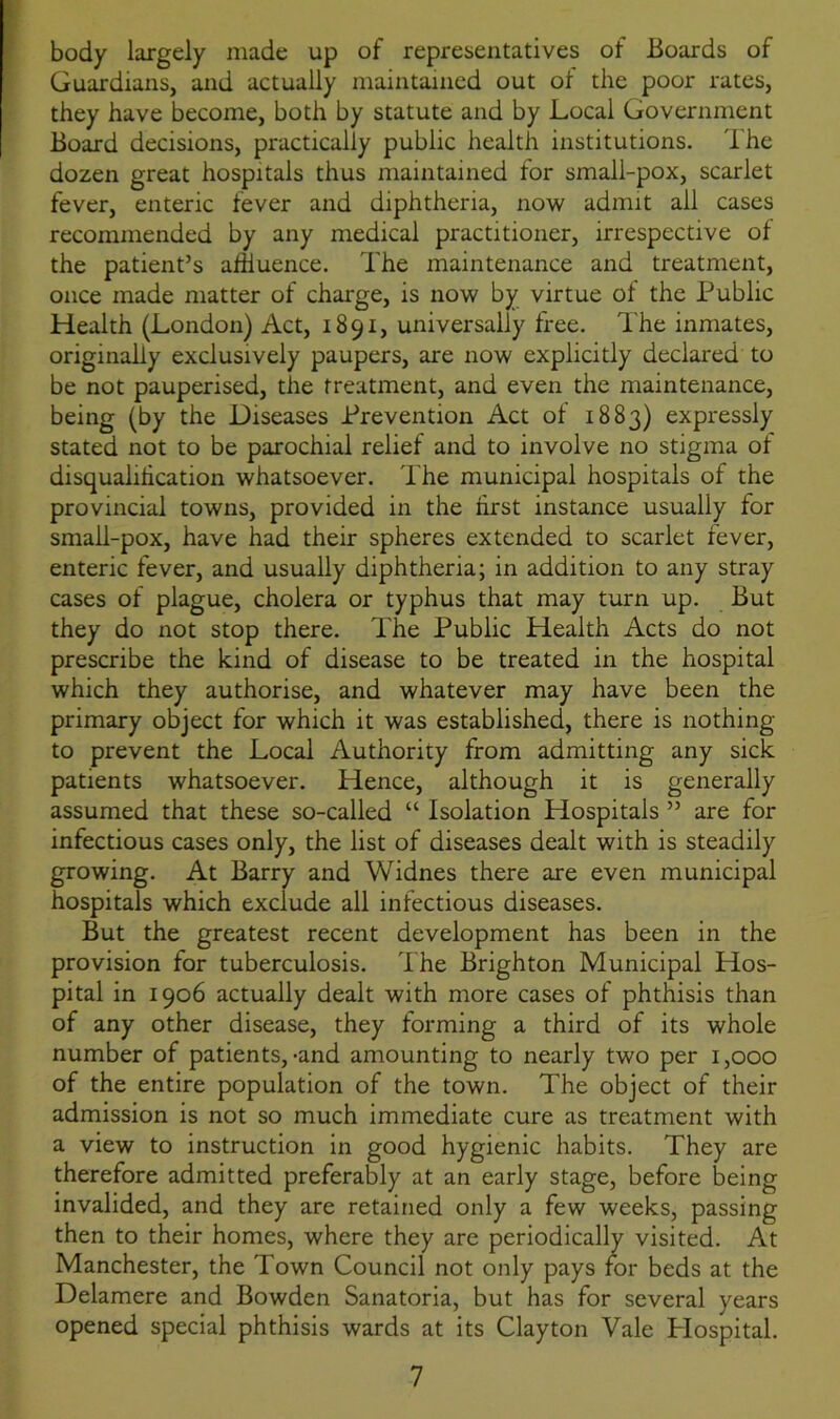 body largely made up of representatives of Boards of Guardians, and actually maintained out of the poor rates, they have become, both by statute and by Local Government Board decisions, practically public health institutions. The dozen great hospitals thus maintained for small-pox, scarlet fever, enteric fever and diphtheria, now admit all cases recommended by any medical practitioner, irrespective of the patient’s affluence. The maintenance and treatment, once made matter of charge, is now by virtue of the Public Health (London) Act, 1891, universally free. The inmates, originally exclusively paupers, are now explicitly declared to be not pauperised, the treatment, and even the maintenance, being (by the Diseases Prevention Act ol 1883) expressly stated not to be parochial relief and to involve no stigma of disqualification whatsoever. The municipal hospitals of the provincial towns, provided in the first instance usually for small-pox, have had their spheres extended to scarlet fever, enteric fever, and usually diphtheria; in addition to any stray cases of plague, cholera or typhus that may turn up. But they do not stop there. The Public Health Acts do not prescribe the kind of disease to be treated in the hospital which they authorise, and whatever may have been the primary object for which it was established, there is nothing to prevent the Local Authority from admitting any sick patients whatsoever. Hence, although it is generally assumed that these so-called “ Isolation Hospitals ” are for infectious cases only, the list of diseases dealt with is steadily growing. At Barry and Widnes there are even municipal hospitals which exclude all infectious diseases. But the greatest recent development has been in the provision for tuberculosis. The Brighton Municipal Hos- pital in 1906 actually dealt with more cases of phthisis than of any other disease, they forming a third of its whole number of patients,-and amounting to nearly two per 1,000 of the entire population of the town. The object of their admission is not so much immediate cure as treatment with a view to instruction in good hygienic habits. They are therefore admitted preferably at an early stage, before being invalided, and they are retained only a few weeks, passing then to their homes, where they are periodically visited. At Manchester, the Town Council not only pays for beds at the Delamere and Bowden Sanatoria, but has for several years opened special phthisis wards at its Clayton Vale Hospital.