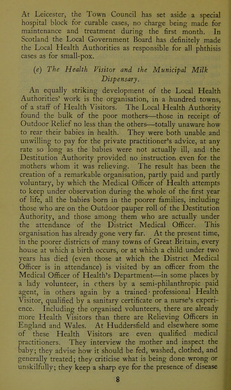 At Leicester, the Town Council has set aside a special hospital block for curable cases, no charge being made for maintenance and treatment during the first month. In Scotland the Local Government Board has definitely made the Local Health Authorities as responsible for all phthisis cases as for small-pox. (e) The Health Visitor and the Municipal Milk Dispensary. An equally striking development of the Local Health Authorities’ work is the organisation, in a hundred towns, of a staff of Health Visitors. The Local Health Authority found the bulk of the poor mothers—those in receipt of Outdoor Relief no less than the others—totally unaware how to rear their babies in health. They were both unable and unwilling to pay for the private practitioner’s advice, at any rate so long as the babies were not actually ill, and the Destitution Authority provided no instruction even for the mothers whom it was relieving. The result has been the creation of a remarkable organisation, partly paid and partly voluntary, by which the Medical Officer of Health attempts to keep under observation during the whole of the first year of life, all the babies born in the poorer families, including those who are on the Outdoor pauper roll of the Destitution Authority, and those among them who are actually under the attendance of the District Medical Officer. This organisation has already gone very far. At the present time, in the poorer districts of many towns of Great Britain, every house at which a birth occurs, or at which a child under two years has died (even those at which the District Medical Officer is in attendance) is visited by an officer from the Medical Officer of Health’s Department—in some places by a lady volunteer, in ethers by a semi-philanthropic paid agent, in others again by a trained • professional Health Visitor, qualified by a sanitary certificate or a nurse’s experi- ence. Including the organised volunteers, there are already more Health Visitors than there are Relieving Officers in England and Wales. At Huddersfield and elsewhere some of these Health Visitors are even qualified medical practitioners. They interview the mother and inspect the baby; they advise how it should be fed, washed, clothed, and generally treated; they criticise what is being done wrong or unskilfully; they keep a sharp eye for the presence of disease