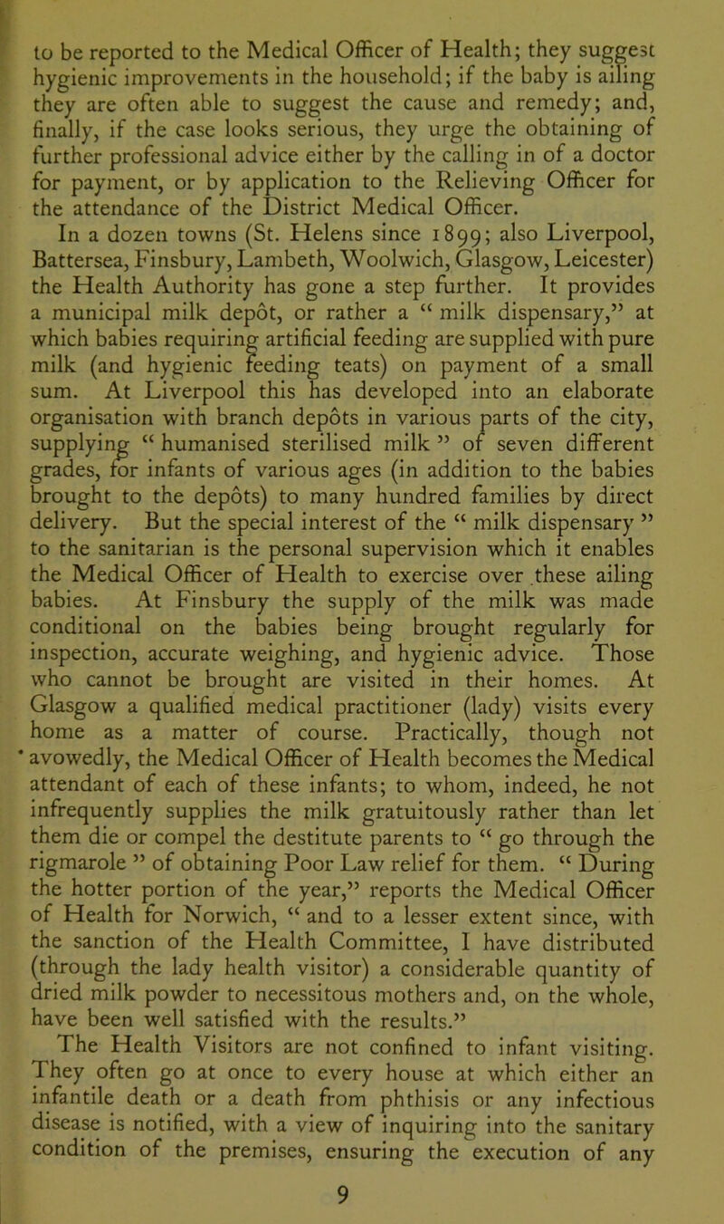 to be reported to the Medical Officer of Health; they suggest hygienic improvements in the household; if the baby is ailing they are often able to suggest the cause and remedy; and, finally, if the case looks serious, they urge the obtaining of further professional advice either by the calling in of a doctor for payment, or by application to the Relieving Officer for the attendance of the District Medical Officer. In a dozen towns (St. Helens since 1899; a^so Liverpool, Battersea, Finsbury, Lambeth, Woolwich, Glasgow, Leicester) the Health Authority has gone a step further. It provides a municipal milk depot, or rather a “ milk dispensary,” at which babies requiring artificial feeding are supplied with pure milk (and hygienic feeding teats) on payment of a small sum. At Liverpool this has developed into an elaborate organisation with branch depots in various parts of the city, supplying “ humanised sterilised milk ” of seven different grades, for infants of various ages (in addition to the babies brought to the depots) to many hundred families by direct delivery. But the special interest of the “ milk dispensary ” to the sanitarian is the personal supervision which it enables the Medical Officer of Health to exercise over these ailing babies. At Finsbury the supply of the milk was made conditional on the babies being brought regularly for inspection, accurate weighing, and hygienic advice. Those who cannot be brought are visited in their homes. At Glasgow a qualified medical practitioner (lady) visits every home as a matter of course. Practically, though not * avowedly, the Medical Officer of Health becomes the Medical attendant of each of these infants; to whom, indeed, he not infrequently supplies the milk gratuitously rather than let them die or compel the destitute parents to u go through the rigmarole ” of obtaining Poor Law relief for them. “ During the hotter portion of the year,” reports the Medical Officer of Health for Norwich, “ and to a lesser extent since, with the sanction of the Health Committee, I have distributed (through the lady health visitor) a considerable quantity of dried milk powder to necessitous mothers and, on the whole, have been well satisfied with the results.” The Health Visitors are not confined to infant visiting. They often go at once to every house at which either an infantile death or a death from phthisis or any infectious disease is notified, with a view of inquiring into the sanitary condition of the premises, ensuring the execution of any