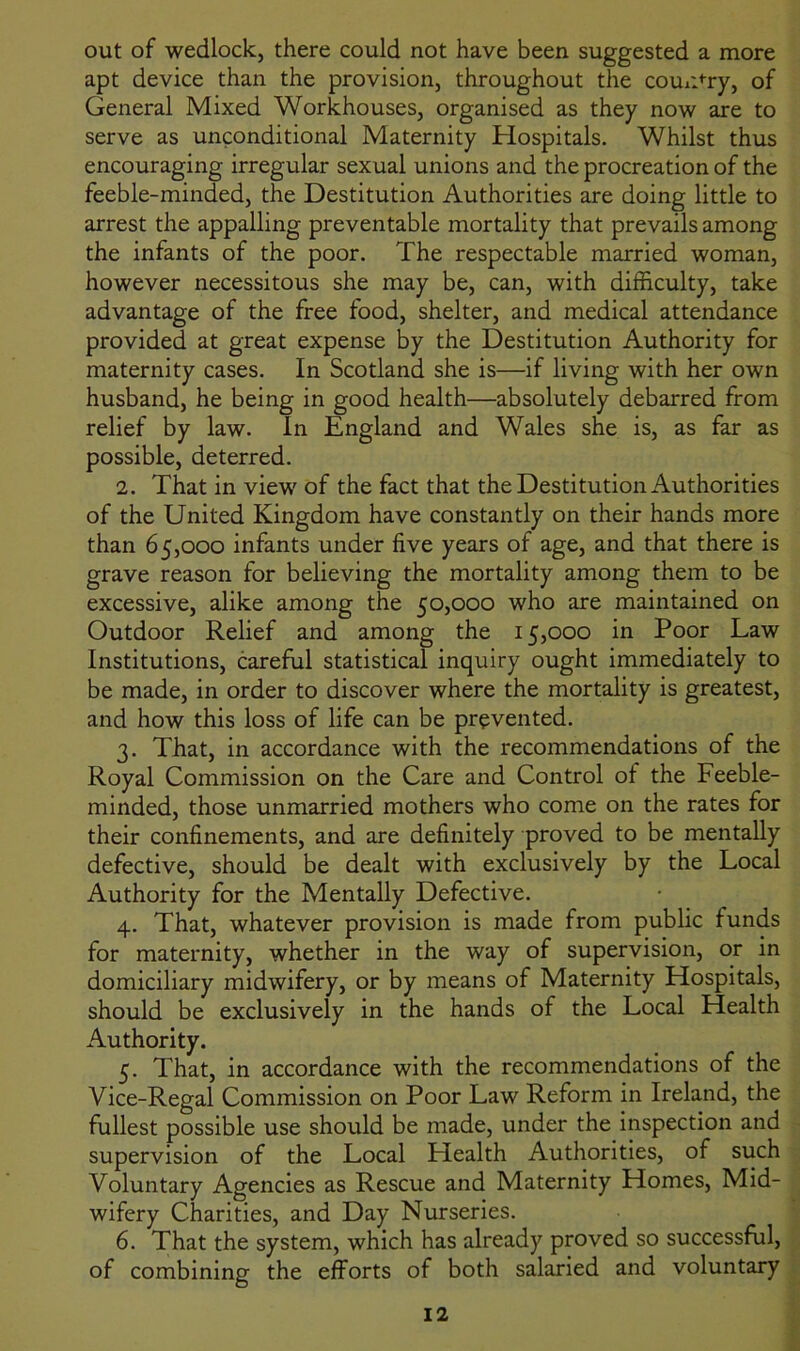 out of wedlock, there could not have been suggested a more apt device than the provision, throughout the country, of General Mixed Workhouses, organised as they now are to serve as unconditional Maternity Hospitals. Whilst thus encouraging irregular sexual unions and the procreation of the feeble-minded, the Destitution Authorities are doing little to arrest the appalling preventable mortality that prevails among the infants of the poor. The respectable married woman, however necessitous she may be, can, with difficulty, take advantage of the free food, shelter, and medical attendance provided at great expense by the Destitution Authority for maternity cases. In Scotland she is—if living with her own husband, he being in good health—absolutely debarred from relief by law. In England and Wales she is, as far as possible, deterred. 2. That in view of the fact that the Destitution Authorities of the United Kingdom have constantly on their hands more than 65,000 infants under five years of age, and that there is grave reason for believing the mortality among them to be excessive, alike among the 50,000 who are maintained on Outdoor Relief and among the 15,000 in Poor Law Institutions, careful statistical inquiry ought immediately to be made, in order to discover where the mortality is greatest, and how this loss of life can be prevented. 3. That, in accordance with the recommendations of the Royal Commission on the Care and Control of the Feeble- minded, those unmarried mothers who come on the rates for their confinements, and are definitely proved to be mentally defective, should be dealt with exclusively by the Local Authority for the Mentally Defective. 4. That, whatever provision is made from public funds for maternity, whether in the way of supervision, or in domiciliary midwifery, or by means of Maternity Hospitals, should be exclusively in the hands of the Local Health Authority. 5. That, in accordance with the recommendations of the Vice-Regal Commission on Poor Law Reform in Ireland, the fullest possible use should be made, under the inspection and supervision of the Local Health Authorities, of such Voluntary Agencies as Rescue and Maternity Homes, Mid- wifery Charities, and Day Nurseries. 6. That the system, which has already proved so successful, of combining the efforts of both salaried and voluntary