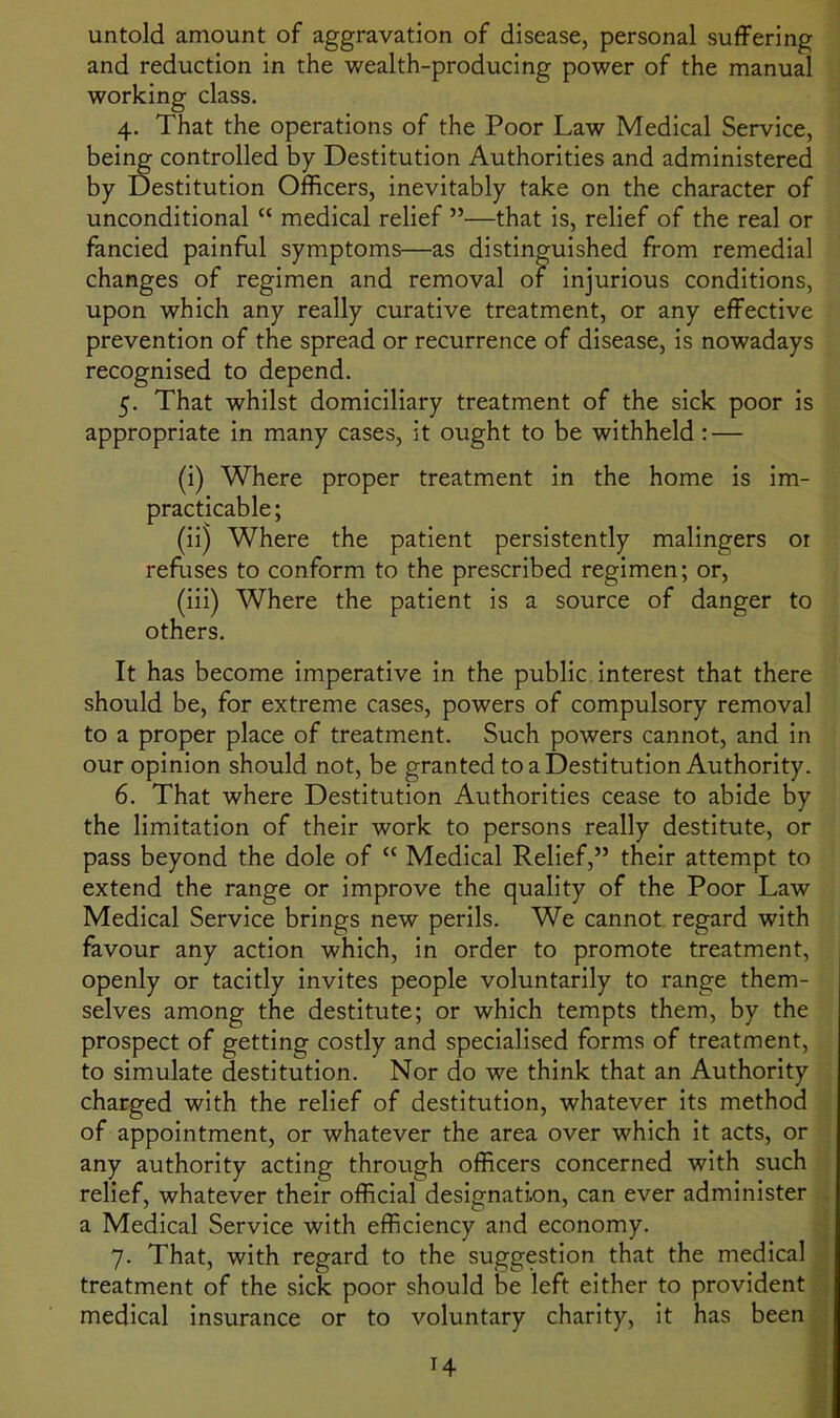 untold amount of aggravation of disease, personal suffering and reduction in the wealth-producing power of the manual working class. 4. That the operations of the Poor Law Medical Service, being controlled by Destitution Authorities and administered by Destitution Officers, inevitably take on the character of unconditional “ medical relief ”—that is, relief of the real or fancied painful symptoms—as distinguished from remedial changes of regimen and removal of injurious conditions, upon which any really curative treatment, or any effective prevention of the spread or recurrence of disease, is nowadays recognised to depend. 5. That whilst domiciliary treatment of the sick poor is appropriate in many cases, it ought to be withheld: — (i) Where proper treatment in the home is im- practicable; (ii) Where the patient persistently malingers or refuses to conform to the prescribed regimen; or, (iii) Where the patient is a source of danger to others. It has become imperative in the public interest that there should be, for extreme cases, powers of compulsory removal to a proper place of treatment. Such powers cannot, and in our opinion should not, be granted to a Destitution Authority. 6. That where Destitution Authorities cease to abide by the limitation of their work to persons really destitute, or pass beyond the dole of “ Medical Relief,” their attempt to extend the range or improve the quality of the Poor Law Medical Service brings new perils. We cannot regard with favour any action which, in order to promote treatment, openly or tacitly invites people voluntarily to range them- selves among the destitute; or which tempts them, by the prospect of getting costly and specialised forms of treatment, to simulate destitution. Nor do we think that an Authority charged with the relief of destitution, whatever its method of appointment, or whatever the area over which it acts, or any authority acting through officers concerned with such relief, whatever their official designation, can ever administer a Medical Service with efficiency and economy. 7. That, with regard to the suggestion that the medical treatment of the sick poor should be left either to provident medical insurance or to voluntary charity, it has been