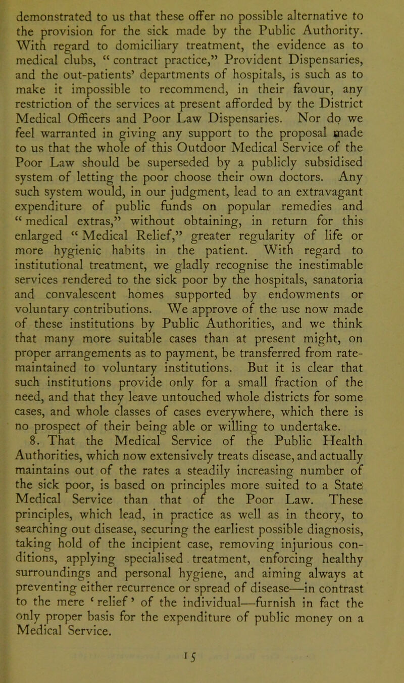 the provision for the sick made by the Public Authority. With regard to domiciliary treatment, the evidence as to medical clubs, “ contract practice,” Provident Dispensaries, and the out-patients’ departments of hospitals, is such as to make it impossible to recommend, in their favour, any restriction of the services at present afforded by the District Medical Officers and Poor Law Dispensaries. Nor do we feel warranted in giving any support to the proposal made to us that the whole of this Outdoor Medical Service of the Poor Law should be superseded by a publicly subsidised system of letting the poor choose their own doctors. Any such system would, in our judgment, lead to an extravagant expenditure of public funds on popular remedies and “ medical extras,” without obtaining, in return for this enlarged “ Medical Relief,” greater regularity of life or more hygienic habits in the patient. With regard to institutional treatment, we gladly recognise the inestimable services rendered to the sick poor by the hospitals, sanatoria and convalescent homes supported by endowments or voluntary contributions. We approve of the use now made of these institutions by Public Authorities, and we think that many more suitable cases than at present might, on proper arrangements as to payment, be transferred from rate- maintained to voluntary institutions. But it is clear that such institutions provide only for a small fraction of the need, and that they leave untouched whole districts for some cases, and whole classes of cases everywhere, which there is no prospect of their being able or willing to undertake. 8. That the Medical Service of the Public Health Authorities, which now extensively treats disease, and actually maintains out of the rates a steadily increasing number of the sick poor, is based on principles more suited to a State Medical Service than that or the Poor Law. These principles, which lead, in practice as well as in theory, to searching out disease, securing the earliest possible diagnosis, taking hold of the incipient case, removing injurious con- ditions, applying specialised treatment, enforcing healthy surroundings and personal hygiene, and aiming always at preventing either recurrence or spread of disease—in contrast to the mere ‘ relief ’ of the individual—furnish in fact the only proper basis for the expenditure of public money on a Medical Service.