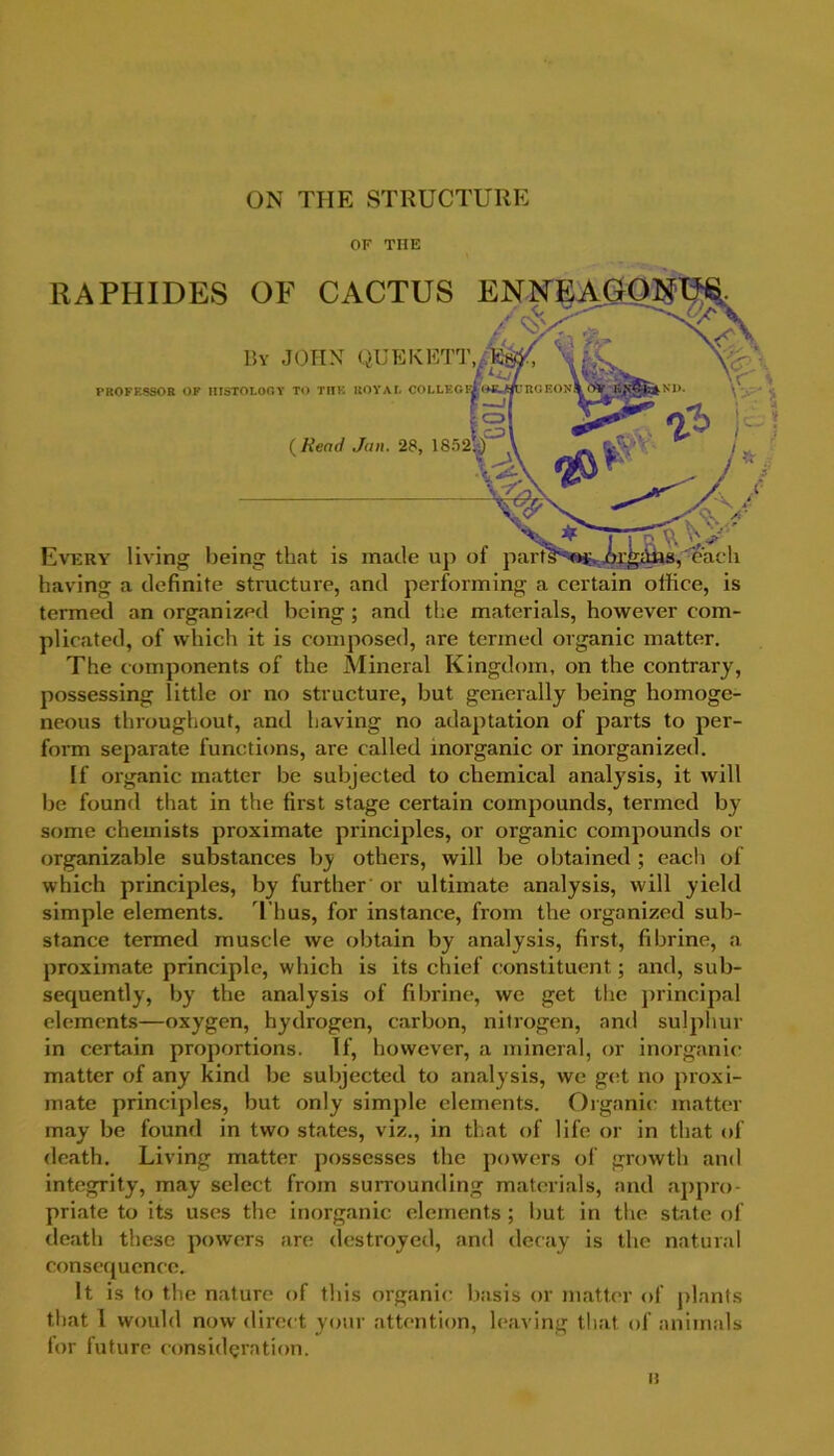 ON THE STRUCTURE OF THE RAPHIDES OF CACTUS ENNEAGOIU By JOHN QUEKETT./r ' ’ PROFESSOR OF HISTOLOGY TO TIIK ROYAL COLLEG ( Read Jan. 28, 1852! ) Every living being that is made up of parts having a definite structure, and performing a certain office, is termed an organized being ; and the materials, however com- plicated, of which it is composed, are termed organic matter. The components of the Mineral Kingdom, on the contrary, possessing little or no structure, but generally being homoge- neous throughout, and having no adaptation of parts to per- form separate functions, are called inorganic or inorganized. If organic matter be subjected to chemical analysis, it will be found that in the first stage certain compounds, termed by some chemists proximate principles, or organic compounds or organizable substances by others, will be obtained ; each of which principles, by further or ultimate analysis, will yield simple elements. T hus, for instance, from the organized sub- stance termed muscle we obtain by analysis, first, fibrine, a proximate principle, which is its chief constituent; and, sub- sequently, by the analysis of fi brine, we get the principal elements—oxygen, hydrogen, carbon, nitrogen, and sulphur in certain proportions. If, however, a mineral, or inorganic matter of any kind be subjected to analysis, we get no proxi- mate principles, but only simple elements. Organic matter may be found in two states, viz., in that of life or in that of death. Living matter possesses the powers of growth and integrity, may select from surrounding materials, and appro- priate to its uses the inorganic elements; but in the state of death these powers are destroyed, and decay is the natural consequence. It is to the nature of this organic basis or matter of plants that 1 would now direct your attention, leaving that of animals for future consideration. i: