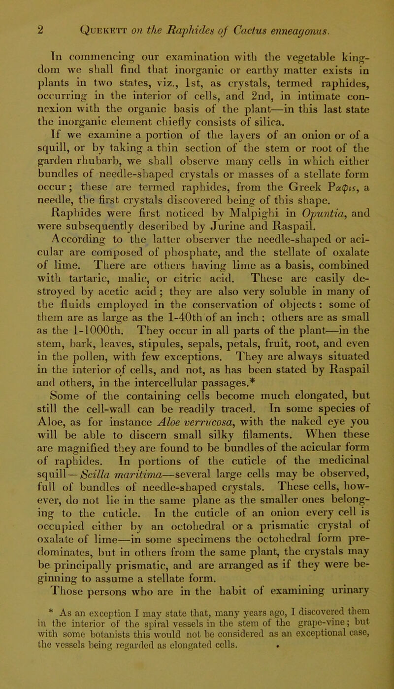 In commencing our examination with the vegetable king- dom we shall find that inorganic or earthy matter exists in plants in two states, viz., 1st, as crystals, termed raphides, occurring in the interior of cells, and 2nd, in intimate con- nexion with the organic basis of the plant—in this last state the inorganic element chiefly consists of silica. If we examine a portion of the layers of an onion or of a squill, or by taking a thin section of the stem or root of the garden rhubarb, we shall observe many cells in which either bundles of needle-shaped crystals or masses of a stellate form occur ; these are termed raphides, from the Greek PacCpis, a needle, the first crystals discovered being of this shape. Raphides were first noticed by Malpighi in Ojmntia, and were subsequently described by Jurine and Raspail. According to the latter observer the needle-shaped or aci- cular are composed of phosphate, and the stellate of oxalate of lime. There are others having lime as a basis, combined with tartaric, malic, or citric acid. These are easily de- stroyed by acetic acid; they are also very soluble in many of the fluids employed in the conservation of objects : some of them are as large as the l-40th of an inch ; others are as small as the 1-1000th. They occur in all parts of the plant—in the stem, bark, leaves, stipules, sepals, petals, fruit, root, and even in the pollen, with few exceptions. They are always situated in the interior of cells, and not, as has been stated by Raspail and others, in the intercellular passages.* Some of the containing cells become much elongated, but still the cell-wall can be readily traced. In some species of Aloe, as for instance Aloe verrucosa, with the naked eye you will be able to discern small silky filaments. When these are magnified they are found to be bundles of the acicular form of raphides. In portions of the cuticle of the medicinal squill—Scilla maritima—several large cells may be observed, full of bundles of needle-shaped crystals. These cells, how- ever, do not lie in the same plane as the smaller ones belong- ing to the cuticle. In the cuticle of an onion every cell is occupied either by an octahedral or a prismatic crystal of oxalate of lime—in some specimens the octahedral form pre- dominates, but in others from the same plant, the crystals may be principally prismatic, and are arranged as if they were be- ginning to assume a stellate form. Those persons who are in the habit ol examining urinary * As an exception I may state that, many years ago, I discovered them in the interior of the spiral vessels in the stem of the grape-vine; hut with some botanists this would not be considered as an exceptional case, the vessels being regarded as elongated cells. .
