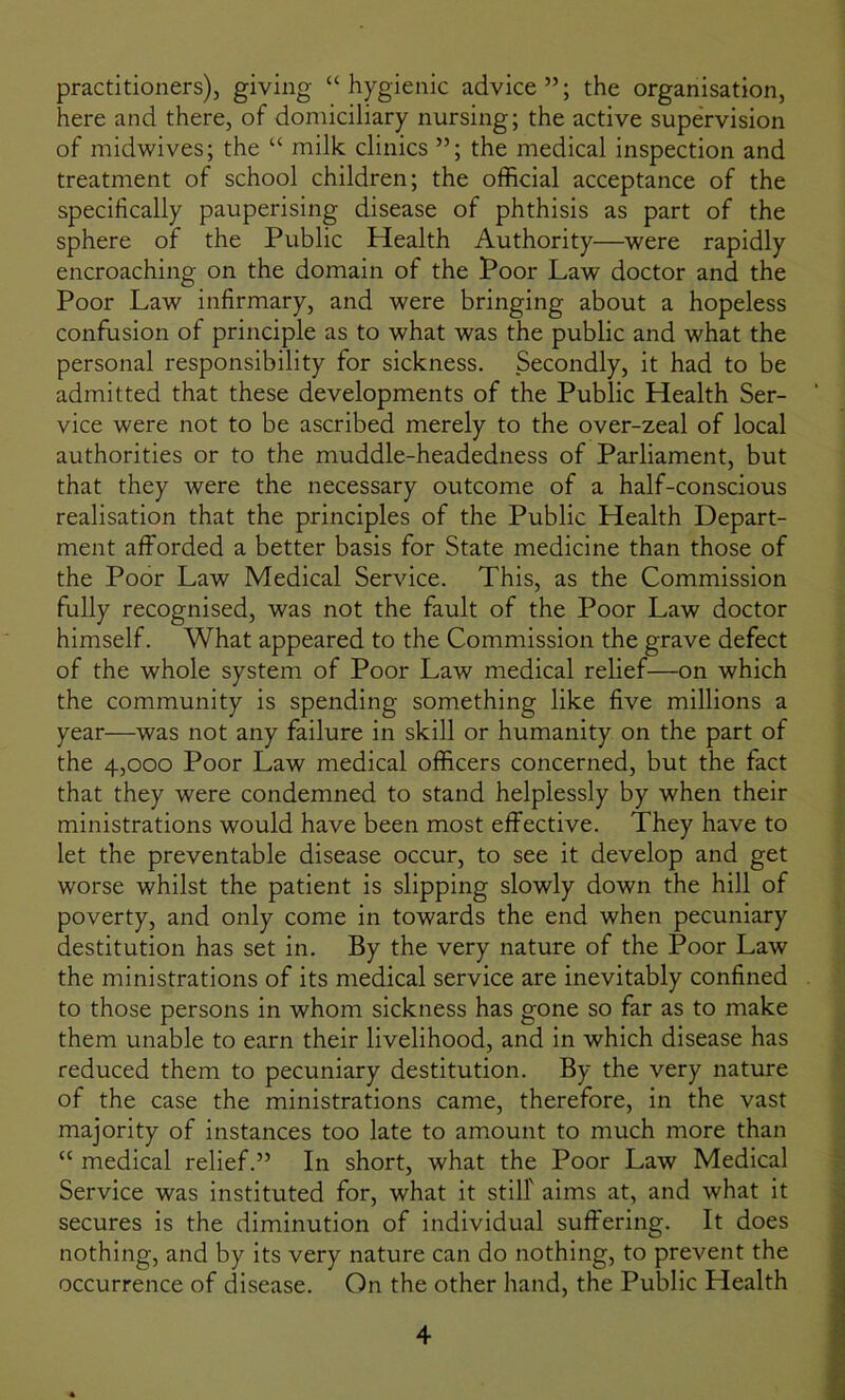 practitioners), giving “hygienic advice”; the organisation, here and there, of domiciliary nursing; the active supervision of midwives; the “ milk clinics ”; the medical inspection and treatment of school children; the official acceptance of the specifically pauperising disease of phthisis as part of the sphere of the Public Health Authority—were rapidly encroaching on the domain of the Poor Law doctor and the Poor Law infirmary, and were bringing about a hopeless confusion of principle as to what was the public and what the personal responsibility for sickness. Secondly, it had to be admitted that these developments of the Public Health Ser- vice were not to be ascribed merely to the over-zeal of local authorities or to the muddle-headedness of Parliament, but that they were the necessary outcome of a half-conscious realisation that the principles of the Public Health Depart- ment afforded a better basis for State medicine than those of the Poor Law Medical Service. This, as the Commission fully recognised, was not the fault of the Poor Law doctor himself. What appeared to the Commission the grave defect of the whole system of Poor Law medical relief—on which the community is spending something like five millions a year—was not any failure in skill or humanity on the part of the 4,000 Poor Law medical officers concerned, but the fact that they were condemned to stand helplessly by when their ministrations would have been most effective. They have to let the preventable disease occur, to see it develop and get worse whilst the patient is slipping slowly down the hill of poverty, and only come in towards the end when pecuniary destitution has set in. By the very nature of the Poor Law the ministrations of its medical service are inevitably confined to those persons in whom sickness has gone so far as to make them unable to earn their livelihood, and in which disease has reduced them to pecuniary destitution. By the very nature of the case the ministrations came, therefore, in the vast majority of instances too late to amount to much more than “ medical relief.” In short, what the Poor Law Medical Service was instituted for, what it still' aims at, and what it secures is the diminution of individual suffering. It does nothing, and by its very nature can do nothing, to prevent the occurrence of disease. On the other hand, the Public Health