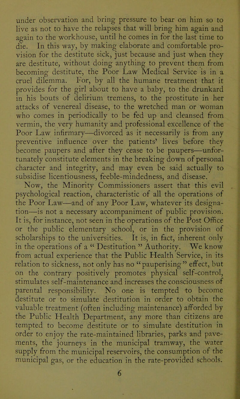 under observation and bring pressure to bear on him so to live as not to have the relapses that will bring him again and again to the workhouse, until he comes in for the last time to die. In this way, by making elaborate and comfortable pro- vision for the destitute sick, just because and just when they are destitute, without doing anything to prevent them from becoming destitute, the Poor Law Medical Service is in a cruel dilemma. For, by all the humane treatment that it provides for the girl about to have a baby, to the drunkard in his bouts of delirium tremens, to the prostitute in her attacks of venereal disease, to the wretched man or woman who comes in periodically to be fed up and cleansed from vermin, the very humanity and professional excellence of the Poor Law infirmary—divorced as it necessarily is from any preventive influence over the patients’ lives before they become paupers and after they cease to be paupers—unfor- tunately constitute elements in the breaking down of personal character and integrity, and may even be said actually to subsidise licentiousness, feeble-mindedness, and disease. Now, the Minority Commissioners assert that this evil psychological reaction, characteristic of all the operations of the Poor Law—and of any Poor Law, whatever its designa- tion—is not a necessary accompaniment of public provision. It is, for instance, not seen in the operations of the Post Office or the public elementary school, or in the provision of scholarships to the universities. It is, in fact, inherent only in the operations of a “ Destitution ” Authority. We know from actual experience that the Public Health Service, in its relation to sickness, not only has no “pauperising” effect, but on the contrary positively promotes physical self-control, stimulates self-maintenance and increases the consciousness of parental responsibility. No one is tempted to become destitute or to simulate destitution in order to obtain the valuable treatment (often including maintenance) afforded by the Public Health Department, any more than citizens are tempted to become destitute or to simulate destitution in order to enjoy the rate-maintained libraries, parks and pave- ments, the journeys in the municipal tramway, the water supply from the municipal reservoirs, the consumption of the municipal gas, or the education in the rate-provided schools.