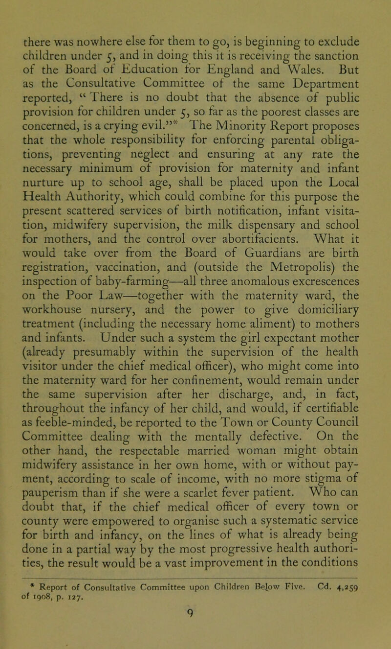 there was nowhere else for them to go, is beginning to exclude children under 5, and in doing this it is receiving the sanction of the Board of Education for England and Wales. But as the Consultative Committee of the same Department reported, “ There is no doubt that the absence of public provision for children under 5, so far as the poorest classes are concerned, is a crying evil.”* The Minority Report proposes that the whole responsibility for enforcing parental obliga- tions, preventing neglect and ensuring at any rate the necessary minimum of provision for maternity and infant nurture up to school age, shall be placed upon the Local Health Authority, which could combine for this purpose the present scattered services of birth notification, infant visita- tion, midwifery supervision, the milk dispensary and school for mothers, and the control over abortifacients. What it would take over from the Board of Guardians are birth registration, vaccination, and (outside the Metropolis) the inspection of baby-farming—all three anomalous excrescences on the Poor Law—together with the maternity ward, the workhouse nursery, and the power to give domiciliary treatment (including the necessary home aliment) to mothers and infants. Under such a system the girl expectant mother (already presumably within the supervision of the health visitor under the chief medical officer), who might come into the maternity ward for her confinement, would remain under the same supervision after her discharge, and, in fact, throughout the infancy of her child, and would, if certifiable as feeble-minded, be reported to the Town or County Council Committee dealing with the mentally defective. On the other hand, the respectable married woman might obtain midwifery assistance in her own home, with or without pay- ment, according to scale of income, with no more stigma of pauperism than if she were a scarlet fever patient. Who can doubt that, if the chief medical officer of every town or county were empowered to organise such a systematic service for birth and infancy, on the lines of what is already being done in a partial way by the most progressive health authori- ties, the result would be a vast improvement in the conditions * Report of Consultative Committee upon Children Bejow Five. Cd. 4,259 of 1908, p. 127.