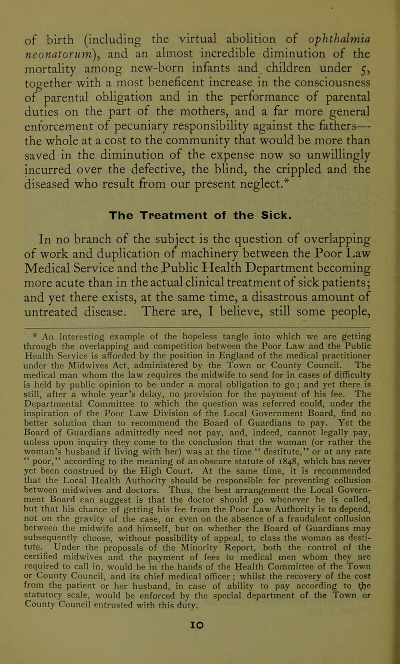 of birth (including the virtual abolition of ophthalmia neonatorum), and an almost incredible diminution of the mortality among new-born infants and children under 5, together with a most beneficent increase in the consciousness of parental obligation and in the performance of parental duties on the part of the mothers, and a far more general enforcement of pecuniary responsibility against the fathers— the whole at a cost to the community that would be more than saved in the diminution of the expense now so unwillingly incurred over the defective, the blind, the crippled and the diseased who result from our present neglect.* The Treatment of the Sick. In no branch of the subject is the question of overlapping of work and duplication of machinery between the Poor Law Medical Service and the Public Health Department becoming more acute than in the actual clinical treatment of sick patients; and yet there exists, at the same time, a disastrous amount of untreated disease. There are, I believe, still some people, * An interesting example of the hopeless tangle into which we are getting through the overlapping and competition between the Poor Law and the Public Health Service is afforded by the position in England of the medical practitioner under the Midwives Act, administered by the Town or County Council. The medical man whom the law requires the midwife to send for in cases of difficulty is held by public opinion to be under a moral obligation to go ; and yet there is still, after a whole year’s delay, no provision for the payment of his fee. The Departmental Committee to which the question was referred could, under the inspiration of the Poor Law Division of the Local Government Board, find no better solution than to recommend the Board of Guardians to pay. Yet the Board of Guardians admittedly need not pay, and, indeed, cannot legally pay, unless upon inquiry they come to the conclusion that the woman (or rather the woman’s husband if living with her) was at the time “ destitute,” or at any rate “ poor,” according to the meaning of an obscure statute of 1848, which has never yet been construed by the High Court. At the same time, it is recommended that the Local Health Authority should be responsible for preventing collusion between midwives and doctors. Thus, the best arrangement the Local Govern- ment Board can suggest is that the doctor should go whenever he is called, but that his chance of getting his fee from the Poor Law Authority is to depend, not on the gravity of the case, or even on the absence of a fraudulent collusion between the midwife and himself, but on whether the Board of Guardians may subsequently choose, without possibility of appeal, to class the woman as desti- tute. Under the proposals of the Minority Report, both the control of the certified midwives and the payment of fees to medical men whom they are required to call in, would be in the hands of the Health Committee of the Town or County Council, and its chief medical officer; whilst the recovery of the cost from the patient or her husband, in case of ability to pay according to (lie statutory scale, would be enforced by the special department of the Town or County Council entrusted with this duty. IO