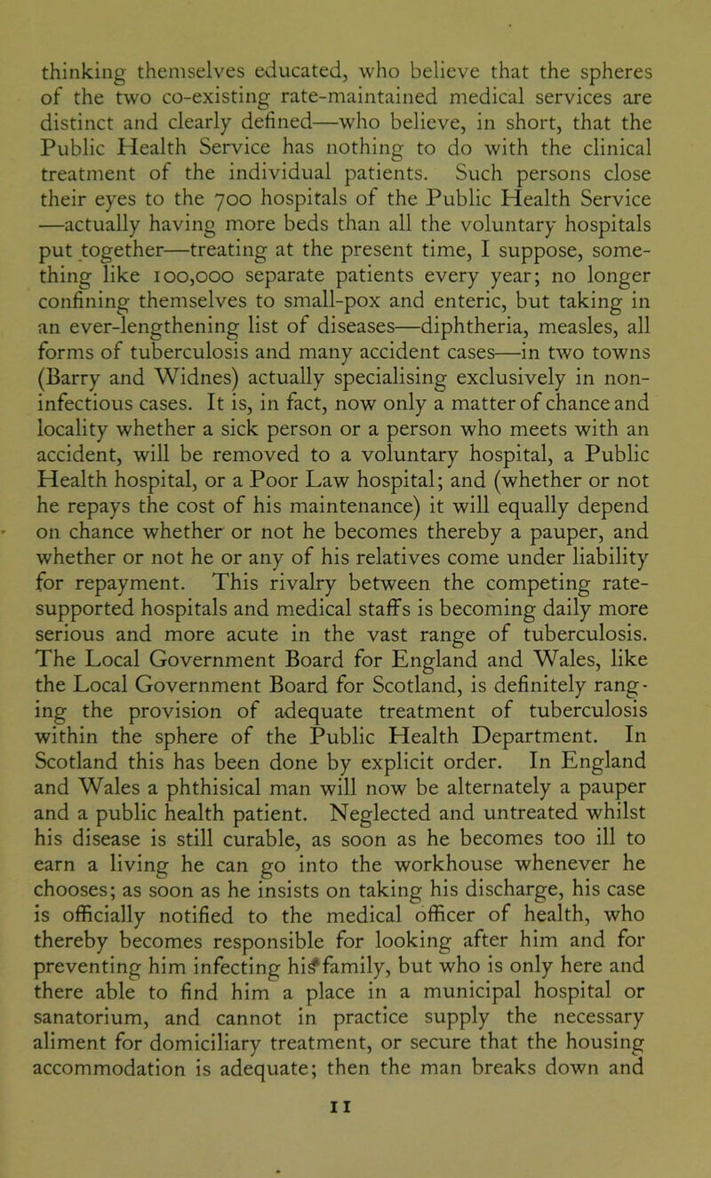 thinking themselves educated, who believe that the spheres of the two co-existing rate-maintained medical services are distinct and clearly defined—who believe, in short, that the Public Plealth Service has nothing to do with the clinical treatment of the individual patients. Such persons close their eyes to the 700 hospitals of the Public Health Service —actually having more beds than all the voluntary hospitals put together—treating at the present time, I suppose, some- thing like 100,000 separate patients every year; no longer confining themselves to small-pox and enteric, but taking in an ever-lengthening list of diseases—diphtheria, measles, all forms of tuberculosis and many accident cases—in two towns (Barry and Widnes) actually specialising exclusively in non- infectious cases. It is, in fact, now only a matter of chance and locality whether a sick person or a person who meets with an accident, will be removed to a voluntary hospital, a Public Health hospital, or a Poor Law hospital; and (whether or not he repays the cost of his maintenance) it will equally depend on chance whether or not he becomes thereby a pauper, and whether or not he or any of his relatives come under liability for repayment. This rivalry between the competing rate- supported hospitals and medical staffs is becoming daily more serious and more acute in the vast range of tuberculosis. The Local Government Board for England and Wales, like the Local Government Board for Scotland, is definitely rang- ing the provision of adequate treatment of tuberculosis within the sphere of the Public Health Department. In Scotland this has been done by explicit order. In England and Wales a phthisical man will now be alternately a pauper and a public health patient. Neglected and untreated whilst his disease is still curable, as soon as he becomes too ill to earn a living he can go into the workhouse whenever he chooses; as soon as he insists on taking his discharge, his case is officially notified to the medical officer of health, who thereby becomes responsible for looking after him and for preventing him infecting hi^family, but who is only here and there able to find him a place in a municipal hospital or sanatorium, and cannot in practice supply the necessary aliment for domiciliary treatment, or secure that the housing accommodation is adequate; then the man breaks down and