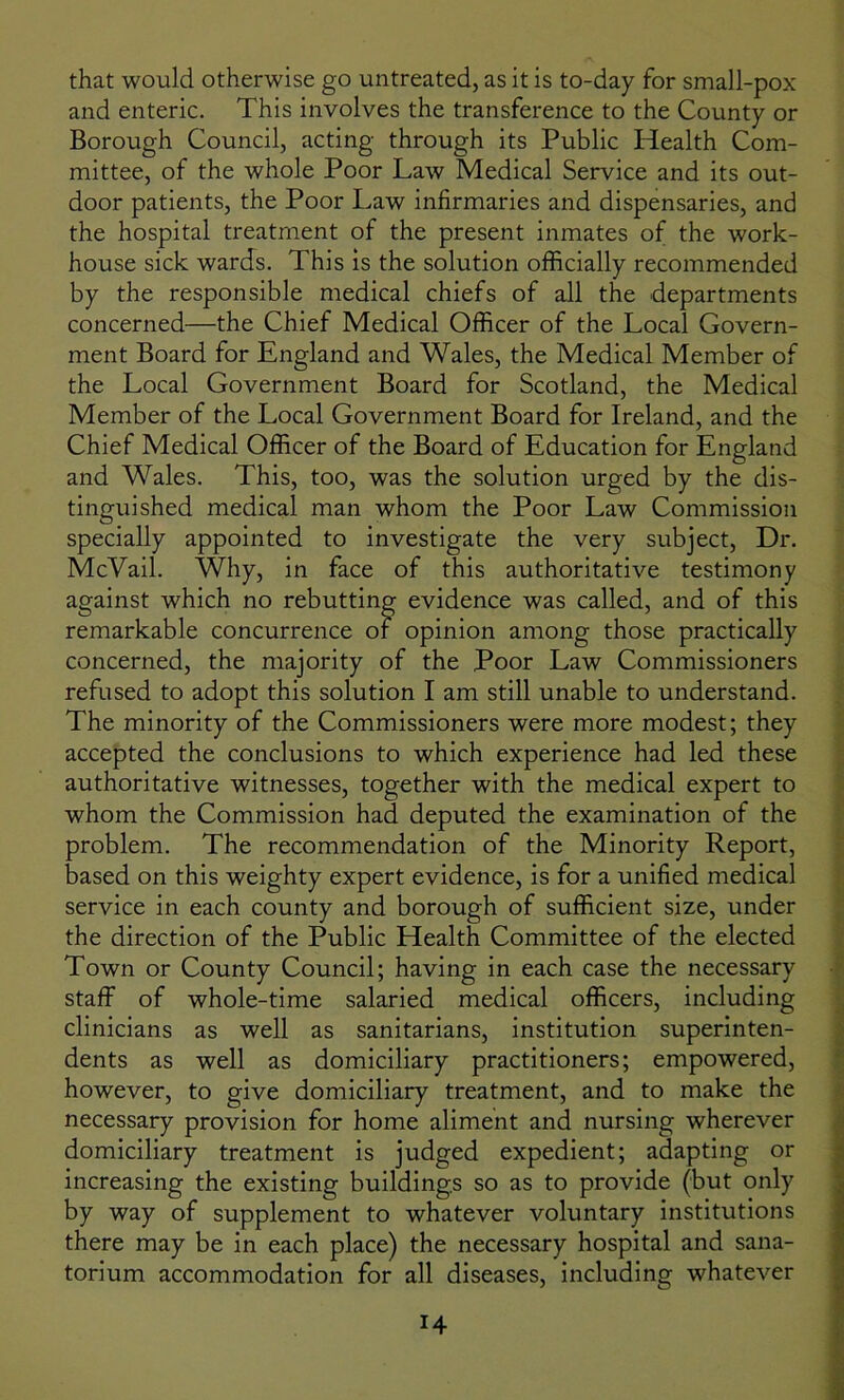 that would otherwise go untreated, as it is to-day for small-pox and enteric. This involves the transference to the County or Borough Council, acting through its Public Health Com- mittee, of the whole Poor Law Medical Service and its out- door patients, the Poor Law infirmaries and dispensaries, and the hospital treatment of the present inmates of the work- house sick wards. This is the solution officially recommended by the responsible medical chiefs of all the departments concerned—the Chief Medical Officer of the Local Govern- ment Board for England and Wales, the Medical Member of the Local Government Board for Scotland, the Medical Member of the Local Government Board for Ireland, and the Chief Medical Officer of the Board of Education for England and Wales. This, too, was the solution urged by the dis- tinguished medical man whom the Poor Law Commission specially appointed to investigate the very subject, Dr. McVail. Why, in face of this authoritative testimony against which no rebutting evidence was called, and of this remarkable concurrence of opinion among those practically concerned, the majority of the Poor Law Commissioners refused to adopt this solution I am still unable to understand. The minority of the Commissioners were more modest; they accepted the conclusions to which experience had led these authoritative witnesses, together with the medical expert to whom the Commission had deputed the examination of the problem. The recommendation of the Minority Report, based on this weighty expert evidence, is for a unified medical service in each county and borough of sufficient size, under the direction of the Public Health Committee of the elected Town or County Council; having in each case the necessary staff of whole-time salaried medical officers, including clinicians as well as sanitarians, institution superinten- dents as well as domiciliary practitioners; empowered, however, to give domiciliary treatment, and to make the necessary provision for home aliment and nursing wherever domiciliary treatment is judged expedient; adapting or increasing the existing buildings so as to provide (but only by way of supplement to whatever voluntary institutions there may be in each place) the necessary hospital and sana- torium accommodation for all diseases, including whatever