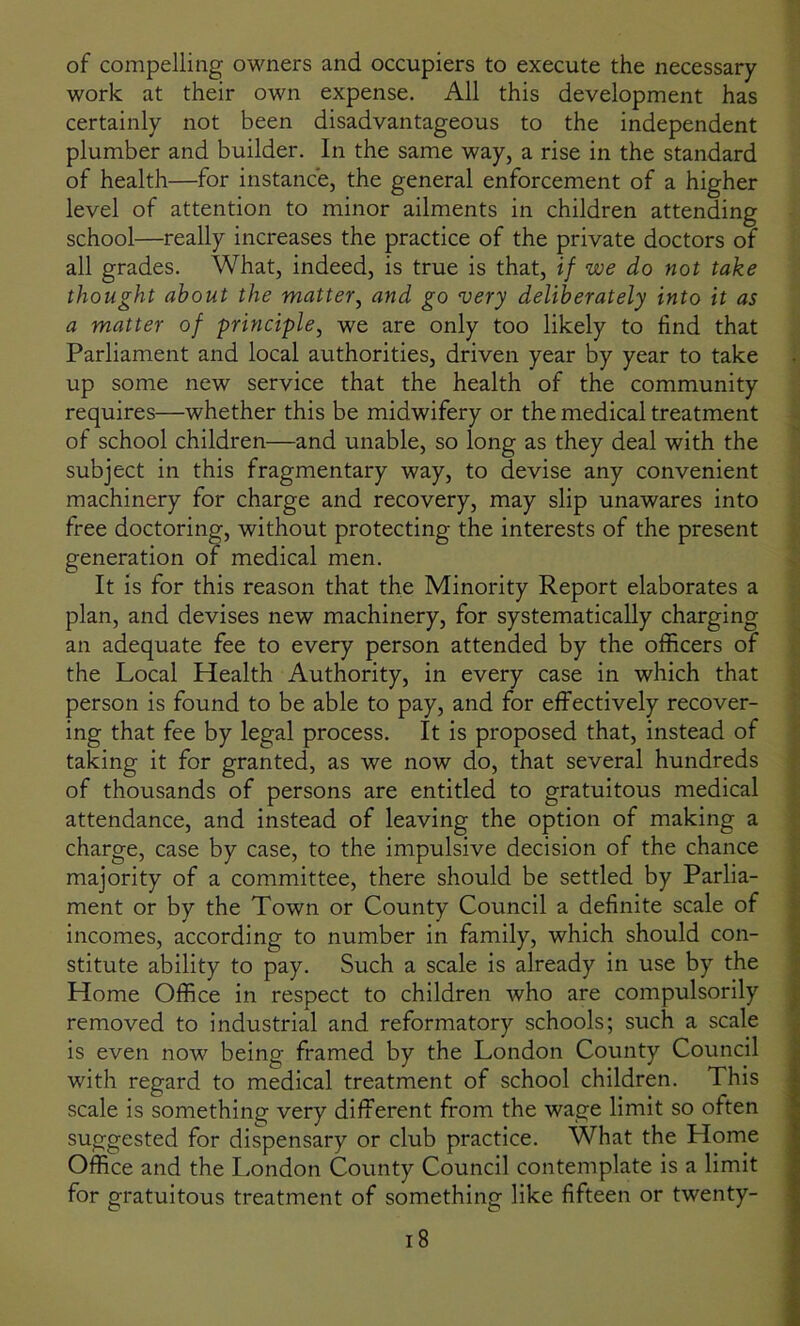 of compelling owners and occupiers to execute the necessary work at their own expense. All this development has certainly not been disadvantageous to the independent plumber and builder. In the same way, a rise in the standard of health—for instance, the general enforcement of a higher level of attention to minor ailments in children attending school—really increases the practice of the private doctors of all grades. What, indeed, is true is that, if we do not take thought about the matter, and go very deliberately into it as a matter of principle, we are only too likely to find that Parliament and local authorities, driven year by year to take up some new service that the health of the community requires—whether this be midwifery or the medical treatment of school children—and unable, so long as they deal with the subject in this fragmentary way, to devise any convenient machinery for charge and recovery, may slip unawares into free doctoring, without protecting the interests of the present generation of medical men. It is for this reason that the Minority Report elaborates a plan, and devises new machinery, for systematically charging an adequate fee to every person attended by the officers of the Local Health Authority, in every case in which that person is found to be able to pay, and for effectively recover- ing that fee by legal process. It is proposed that, instead of taking it for granted, as we now do, that several hundreds of thousands of persons are entitled to gratuitous medical attendance, and instead of leaving the option of making a charge, case by case, to the impulsive decision of the chance majority of a committee, there should be settled by Parlia- ment or by the Town or County Council a definite scale of incomes, according to number in family, which should con- stitute ability to pay. Such a scale is already in use by the Home Office in respect to children who are compulsorily removed to industrial and reformatory schools; such a scale is even now being framed by the London County Council with regard to medical treatment of school children. This scale is something very different from the wage limit so often suggested for dispensary or club practice. What the Llome Office and the London County Council contemplate is a limit for gratuitous treatment of something like fifteen or twenty-