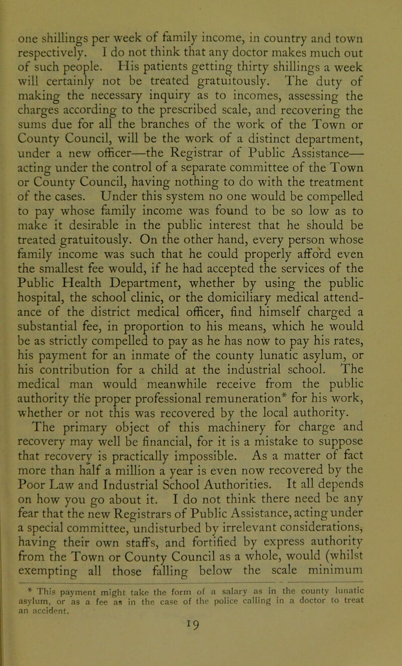 one shillings per week of family income, in country and town respectively. I do not think that any doctor makes much out of such people. His patients getting thirty shillings a week will certainly not be treated gratuitously. The duty of making the necessary inquiry as to incomes, assessing the charges according to the prescribed scale, and recovering the sums due for all the branches of the work of the Town or County Council, will be the work of a distinct department, under a new officer—the Registrar of Public Assistance— acting under the control of a separate committee of the Town or County Council, having nothing to do with the treatment of the cases. Under this system no one would be compelled to pay whose family income was found to be so low as to make it desirable in the public interest that he should be treated gratuitously. On the other hand, every person whose family income was such that he could properly afford even the smallest fee would, if he had accepted the services of the Public Health Department, whether by using the public hospital, the school clinic, or the domiciliary medical attend- ance of the district medical officer, find himself charged a substantial fee, in proportion to his means, which he would be as strictly compelled to pay as he has now to pay his rates, his payment for an inmate of the county lunatic asylum, or his contribution for a child at the industrial school. The medical man would meanwhile receive from the public authority the proper professional remuneration* for his work, whether or not this was recovered by the local authority. The primary object of this machinery for charge and recovery may well be financial, for it is a mistake to suppose that recovery is practically impossible. As a matter of fact more than half a million a year is even now recovered by the Poor Law and Industrial School Authorities. It all depends on how you go about it. I do not think there need be any fear that the new Registrars of Public Assistance, acting under a special committee, undisturbed by irrelevant considerations, having their own staffs, and fortified by express authority from the Town or County Council as a whole, would (whilst exempting all those falling below the scale minimum * This payment might take the form of a salary as in the county lunatic asylum, or as a fee as in the case of the police calling in a doctor to treat an accident. T9