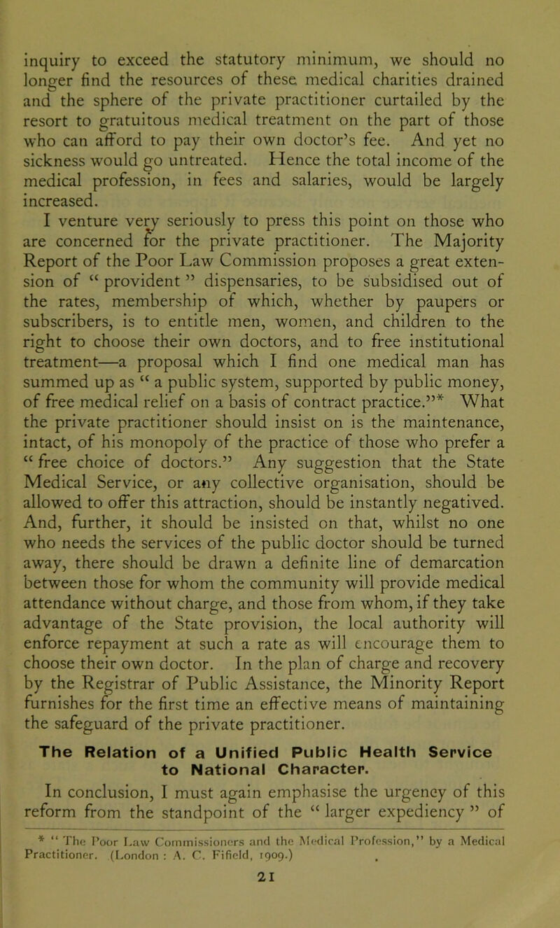 inquiry to exceed the statutory minimum, we should no longer find the resources of these medical charities drained and the sphere of the private practitioner curtailed by the resort to gratuitous medical treatment on the part of those who can afford to pay their own doctor’s fee. And yet no sickness would go untreated. Hence the total income of the medical profession, in fees and salaries, would be largely increased. I venture very seriously to press this point on those who are concerned for the private practitioner. The Majority Report of the Poor Law Commission proposes a great exten- sion of “ provident ” dispensaries, to be subsidised out of the rates, membership of which, whether by paupers or subscribers, is to entitle men, women, and children to the right to choose their own doctors, and to free institutional treatment—a proposal which I find one medical man has summed up as “ a public system, supported by public money, of free medical relief on a basis of contract practice.”* What the private practitioner should insist on is the maintenance, intact, of his monopoly of the practice of those who prefer a “ free choice of doctors.” Any suggestion that the State Medical Service, or any collective organisation, should be allowed to offer this attraction, should be instantly negatived. And, further, it should be insisted on that, whilst no one who needs the services of the public doctor should be turned away, there should be drawn a definite line of demarcation between those for whom the community will provide medical attendance without charge, and those from whom, if they take advantage of the State provision, the local authority will enforce repayment at such a rate as will encourage them to choose their own doctor. In the plan of charge and recovery by the Registrar of Public Assistance, the Minority Report furnishes for the first time an effective means of maintaining the safeguard of the private practitioner. The Relation of a Unified Public Health Service to National Character. In conclusion, I must again emphasise the urgency of this reform from the standpoint of the “ larger expediency ” of * “ The Poor Law Commissioners and the Medical Profession,” by a Medical Practitioner. (London : A. C. Fifield, 1909.)