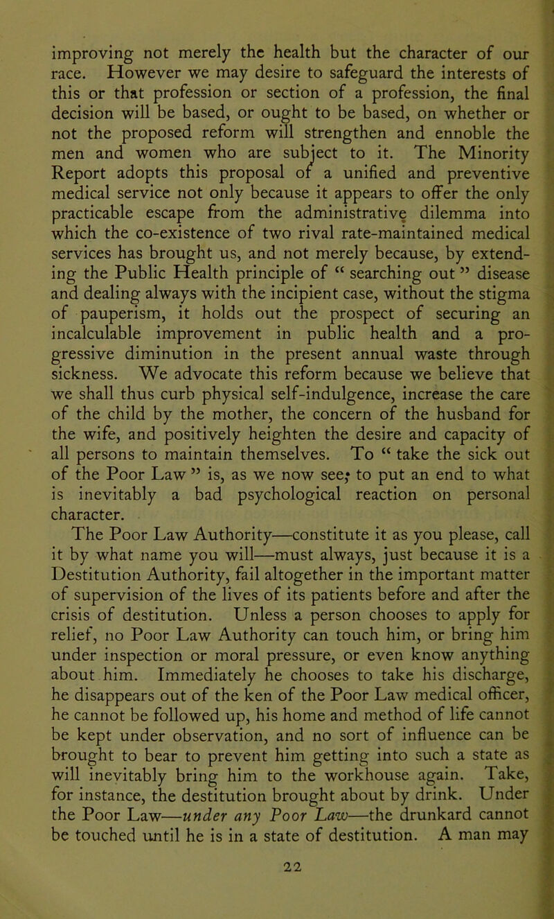 improving not merely the health but the character of our race. However we may desire to safeguard the interests of this or that profession or section of a profession, the final decision will be based, or ought to be based, on whether or not the proposed reform will strengthen and ennoble the men and women who are subject to it. The Minority Report adopts this proposal of a unified and preventive medical service not only because it appears to offer the only practicable escape from the administrative dilemma into which the co-existence of two rival rate-maintained medical services has brought us, and not merely because, by extend- ing the Public Health principle of “ searching out ” disease and dealing always with the incipient case, without the stigma of pauperism, it holds out the prospect of securing an incalculable improvement in public health and a pro- gressive diminution in the present annual waste through sickness. We advocate this reform because we believe that we shall thus curb physical self-indulgence, increase the care of the child by the mother, the concern of the husband for the wife, and positively heighten the desire and capacity of all persons to maintain themselves. To “ take the sick out of the Poor Law ” is, as we now see,* to put an end to what is inevitably a bad psychological reaction on personal character. The Poor Law Authority—constitute it as you please, call it by what name you will—must always, just because it is a Destitution Authority, fail altogether in the important matter of supervision of the lives of its patients before and after the crisis of destitution. Unless a person chooses to apply for relief, no Poor Law Authority can touch him, or bring him under inspection or moral pressure, or even know anything about him. Immediately he chooses to take his discharge, he disappears out of the ken of the Poor Law medical officer, he cannot be followed up, his home and method of life cannot be kept under observation, and no sort of influence can be brought to bear to prevent him getting into such a state as will inevitably bring him to the workhouse again. Take, for instance, the destitution brought about by drink. Under the Poor Law—under any Poor Law—the drunkard cannot be touched until he is in a state of destitution. A man may