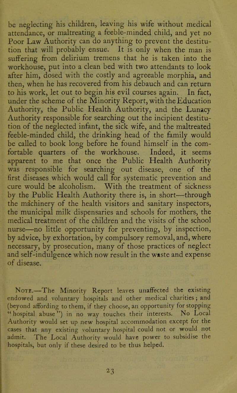 be neglecting his children, leaving his wife without medical attendance, or maltreating a feeble-minded child, and yet no Poor Law Authority can do anything to prevent the destitu- tion that will probably ensue. It is only when the man is suffering from delirium tremens that he is taken into the workhouse, put into a clean bed with two attendants to look after him, dosed with the costly and agreeable morphia, and then, when he has recovered from his debauch and can return to his work, let out to begin his evil courses again. In fact, under the scheme of the Minority Report, with the Education Authority, the Public Health Authority, and the Lunacy Authority responsible for searching out the incipient destitu- tion of the neglected infant, the sick wife, and the maltreated feeble-minded child, the drinking head of the family would be called to book long before he found himself in the com- fortable quarters of the workhouse. Indeed, it seems apparent to me that once the Public Health Authority was responsible for searching out disease, one of the first diseases which would call for systematic prevention and cure would be alcoholism. With the treatment of sickness by the Public Health Authority there is, in short—through the machinery of the health visitors and sanitary inspectors, the municipal milk dispensaries and schools for mothers, the medical treatment of the children and the visits of the school nurse—no little opportunity for preventing, by inspection, by advice, by exhortation, by compulsory removal, and, where necessary, by prosecution, many of those practices of neglect and self-indulgence which now result in the waste and expense of disease. Note.—The Minority Report leaves unaffected the existing endowed and voluntary hospitals and other medical charities ; and (beyond affording to them, if they choose, an opportunity for stopping “hospital abuse”) in no way touches their interests. No Local Authority would set up new hospital accommodation except for the cases that any existing voluntary hospital could not or would not admit. The Local Authority would have power to subsidise the hospitals, but only if these desired to be thus helped.