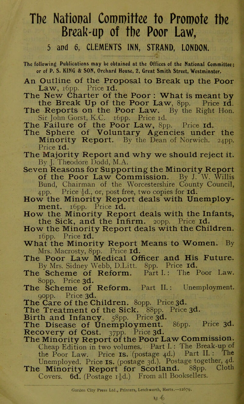 Tbe National Committee to Promote the Break-up of the Poor Law, 5 and 6, CLEMENTS INN, STRAND, LONDON. The following Publications may be obtained at the Offices of the National Committee; or of P. S. KING & SON, Orchard House, 2, Great Smith Street, Westminster. An Outline of the Proposal to Break up the Poor Law, i6pp. Price id. The New Charter of the Poor : What is meant by the Break Up of the Poor Law, 8pp. Price id. The Reports on the Poor Law. By the Right Hon. Sir John Gorst, K.C. 16pp. Price id. The Failure of the Poor Law, 8pp. Price id. The Sphere of Voluntary Agencies under the Minority Report. By the Dean of Norwich. 24pp. Price id. The Majority Report and why we should reject it. By J. Theodore Dodd, M.A. Seven Reasons for Supporting the Minority Report of the Poor Law Commission. By J. W. Willis Bund, Chairman of the Worcestershire County Council, 4pp. Price £d., or, post free, two copies for id. How the Minority Report deals with Unemploy- ment. 16pp. Price id. How the Minority Report deals with the Infants, the Sick, and the Infirm. 20pp. Price id. How the Minority Report deals with the Children. 16pp. Price id. What the Minority Report Means to Women. By Mrs. Macrosty, 8pp. Price id. The Poor Law Medical Officer and His Future. By Mrs. Sidney Webb, D.Litt. 8pp. Price id. The Scheme of Reform. Part I.: The Poor Law. 80pp. Price 3d. The Scheme of Reform. Part II.: Unemployment. 90pp. Price 3d. The Care of the Children. 80pp. Price 3d. The Treatment of the Sick. 88pp. Price 3d. Birth and Infancy. 58pp. Price 3d. The Disease of Unemployment. 86pp. Price 3d. Recovery of Cost. 37pp. Price 3d. The Minority Report of the Poor Law Commission. Cheap Edition in two volumes. Part I.: The Break-up of the Poor Law. Price IS. (postage 4d.) Part II. : The Unemployed. Price IS. (postage 3d.). Postage together, 4d. The Minority Report for Scotland. 88pp. Cloth Covers. 6d. (Postage i-|d.) From all Booksellers. Garden City Press Ltd., Printers, Letch worth, Herts.—12679.