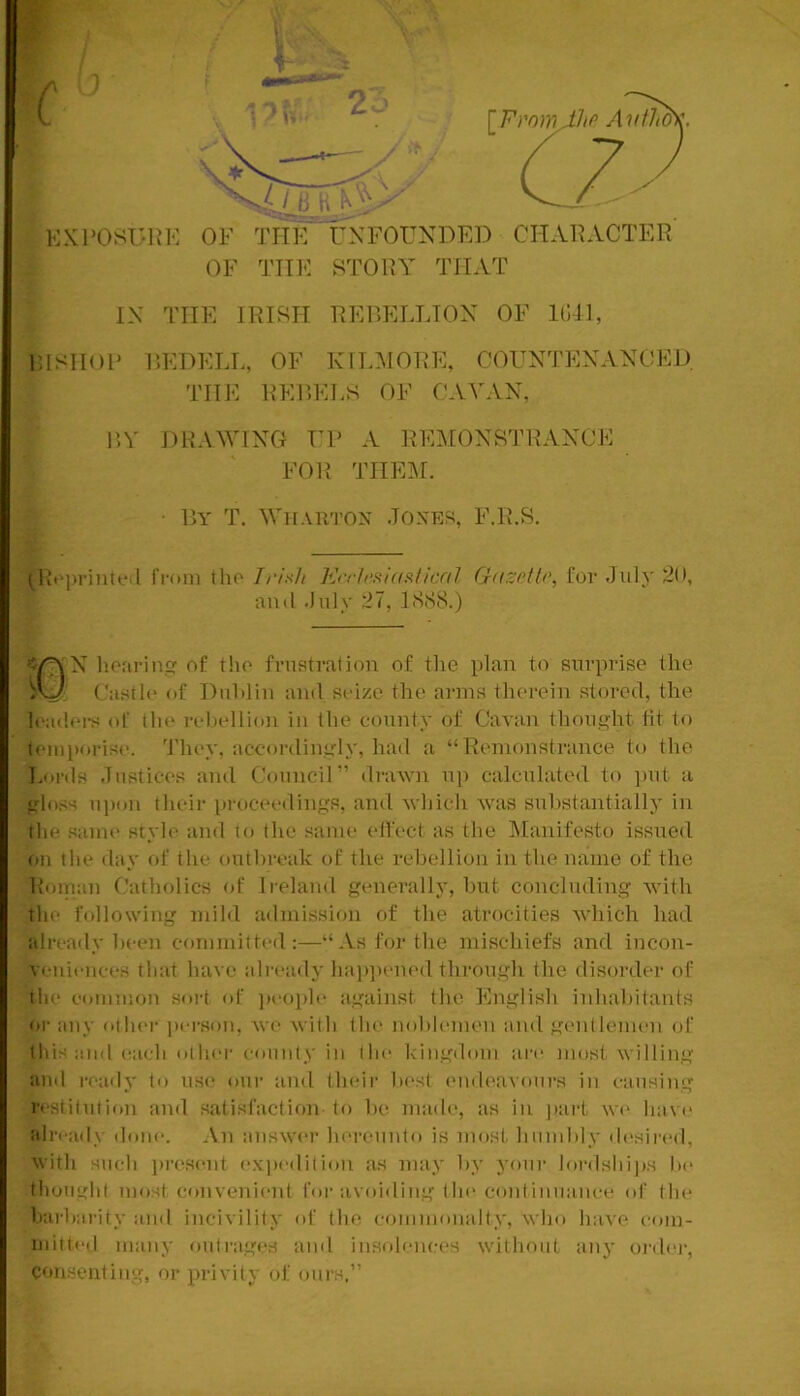 c r\ n KKPOST'HK OF TIIK UNFOUNDED CHARACTER OF THIO STORY THAT • Dy T. Whauton Joxp]S, F.R.S. (Rfprintfil fi-oin tlio Irish Krcirslasiical Gdrcetlr, for July 20, ‘ N hofiriu of tho frustration of tlie plan to surprise the ('astir of Duhlin and srize the arms therein stored, the Iradn-s of thr i-ehrllion in the county of Cavan thought lit to teiiiporisr. 'J'hey, accorilingly, had a “Remonstrance to the Eui-tls Justices and C.'ouncil” draAvn up calculated to ])ut a gloss upon their proceedings, and Avhich Avas suhstantially in the same styh' and to the same (‘ffect as the IManifesto issued ou the day of the outbreak of the rehellion in the name of the Roiiian Catholics of li'elaud generally, but concluding Avith the following mild admission of the atrocities Avhich had alreaily been committe(l:—“As for the mischiefs and iucon- vi-ideiices that have alnauly ha))])ened through the disoi’der of the eommou soiJ of ])eo[)le against (he English inhabitants or any oihei- ])erson, Ave Avith the noblemen and gmdlemen of this and each other eoiiiily in the kingdom an* most willing aiul really to use our and their bi'sl endea\’ours in causing restitution and satisfaction to 1k‘ made, as in ))art we have alreaily ilone. An aiiswei’ hereuido is most hiindily desired, with such lu’csent expedition as may by youi’ lordshi|)S be thought most conveineid for avoiding the coidinuance of (he barliarity and incivility of (he commonalty, who have eom- mitteil many outrages and insolences without any ordei-, consenting, or privity of ours.”